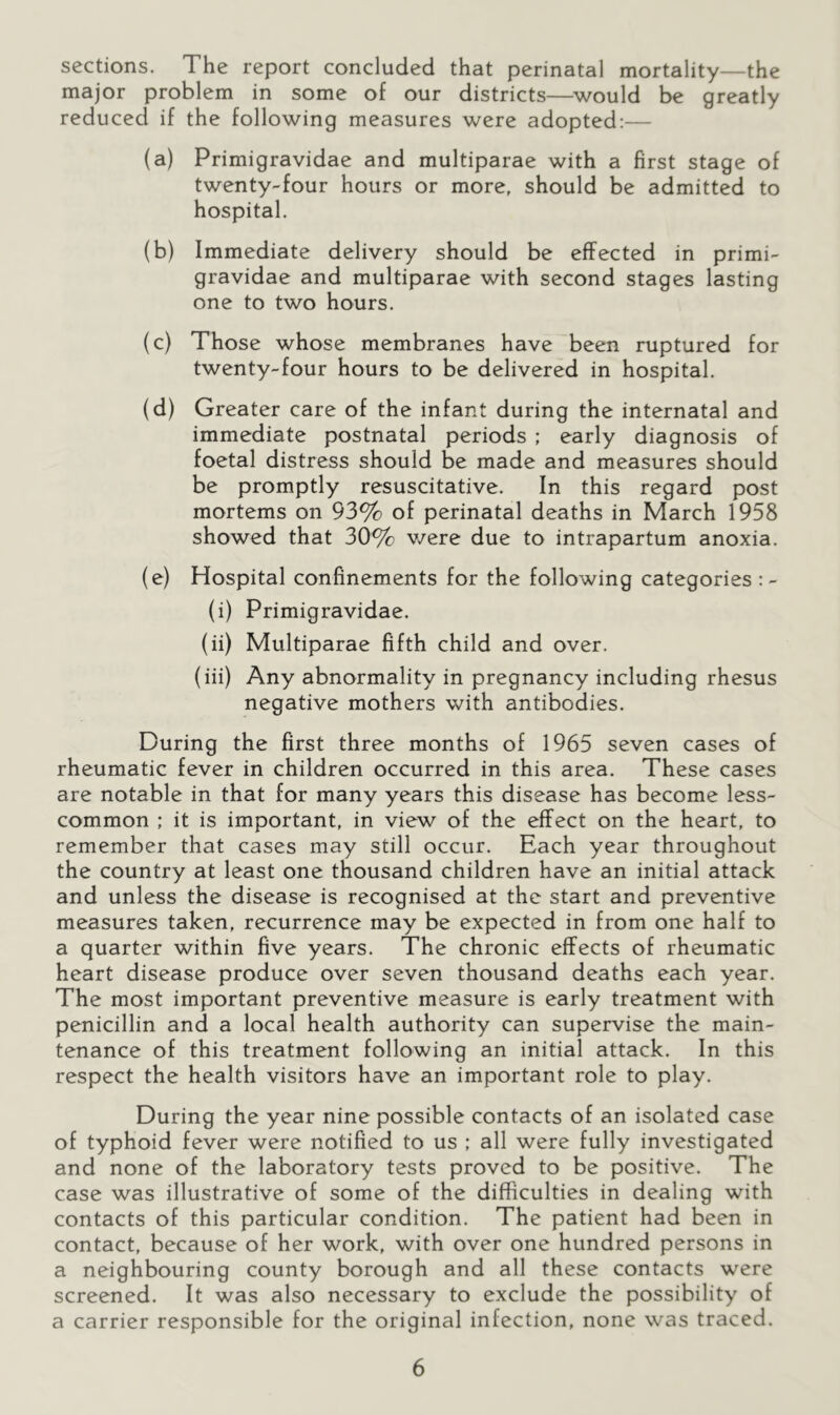 sections. The report concluded that perinatal mortality—the major problem in some of our districts—would be greatly reduced if the following measures were adopted:— (a) Primigravidae and multiparae with a first stage of twenty-four hours or more, should be admitted to hospital. (b) Immediate delivery should be effected in primi- gravidae and multiparae with second stages lasting one to two hours. (c) Those whose membranes have been ruptured for twenty-four hours to be delivered in hospital. (d) Greater care of the infant during the internatal and immediate postnatal periods ; early diagnosis of foetal distress should be made and measures should be promptly resuscitative. In this regard post mortems on 93% of perinatal deaths in March 1958 showed that 30% v/ere due to intrapartum anoxia. (e) Hospital confinements for the following categories :- (i) Primigravidae. (ii) Multiparae fifth child and over. (iii) Any abnormality in pregnancy including rhesus negative mothers with antibodies. During the first three months of 1965 seven cases of rheumatic fever in children occurred in this area. These cases are notable in that for many years this disease has become less- common ; it is important, in view of the effect on the heart, to remember that cases may still occur. Each year throughout the country at least one thousand children have an initial attack and unless the disease is recognised at the start and preventive measures taken, recurrence may be expected in from one half to a quarter within five years. The chronic effects of rheumatic heart disease produce over seven thousand deaths each year. The most important preventive measure is early treatment with penicillin and a local health authority can supervise the main- tenance of this treatment following an initial attack. In this respect the health visitors have an important role to play. During the year nine possible contacts of an isolated case of typhoid fever were notified to us ; all were fully investigated and none of the laboratory tests proved to be positive. The case was illustrative of some of the difficulties in dealing with contacts of this particular condition. The patient had been in contact, because of her work, with over one hundred persons in a neighbouring county borough and all these contacts were screened. It was also necessary to exclude the possibility of a carrier responsible for the original infection, none was traced.