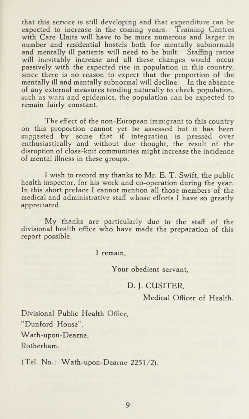 that this service is still developing and that expenditure can be expected to increase in the coming years. Training Centres with Care Units will have to be more numerous and larger in number and residential hostels both for mentally subnormals and mentally ill patients will need to be built. Staffing ratios will inevitably increase and all these changes would occur passively with the expected rise in population in this country, since there is no reason to expect that the proportion of the mentally ill and mentally subnormal will decline. In the absence of any external measures tending naturally to check population, such as wars and epidemics, the population can be expected to remain fairly constant. The effect of the non-European immigrant to this country on this proportion cannot yet be assessed but it has been suggested by some that if integration is pressed over enthusiastically and without due thought, the result of the disruption of close-knit communities might increase the incidence of mental illness in these groups. I wish to record my thanks to Mr. E. T. Swift, the public health inspector, for his work and co-operation during the year. In this short preface I cannot mention all those members of the medical and administrative staff whose efforts I have so greatly appreciated. My thanks are particularly due to the staff of the divisional health office who have made the preparation of this report possible. I remain. Your obedient servant, D. J. CUSITER, Medical Officer of Health. Divisional Public Health Office, “Dunford House, Wath-upon-Dearne, Rotherham. (Tel. No.: Wath-upon-Dearne 2251/2).