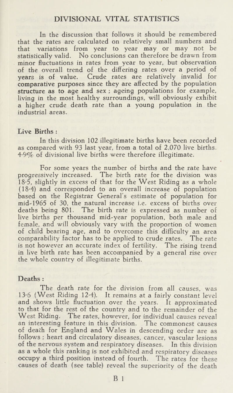 DIVISIONAL VITAL STATISTICS In the discussion that follows it should be remembered that the rates are calculated on relatively small numbers and that variations from year to year may or may not be statistically valid. No conclusions can therefore be drawn from minor fluctuations in rates from year to year, but observation of the overall trend of the differing rates over a period of years is of value. Crude rates are relatively invalid for comparative purposes since they are affected by the population structure as to age and sex ; ageing populations for example, living in the most healthy surroundings, will obviously exhibit a higher crude death rate than a young population in the industrial areas. Live Births : In this division 102 illegitimate births have been recorded as compared with 93 last year, from a total of 2,070 live births. 4-9% of divisional live births were therefore illegitimate. For some years the number of births and the rate have progressively increased. The birth rate for the division was 18*5, slightly in excess of that for the West Riding as a whole (18-4) and corresponded to an overall increase of population based on the Registrar General’s estimate of population for mid-1965 of 30, the natural increase i.e. excess of births over deaths being 801. The birth rate is expressed as number of live births per thousand mid-year population, both male and female, and will obviously vary with the proportion of women of child bearing age, and to overcome this difficulty an area comparability factor has to be applied to crude rates. The rate is not however an accurate index of fertility. The rising trend in live birth rate has been accompanied by a general rise over the whole country of illegitimate births. Deaths : The death rate for the division from all causes, was 13-6 (West Riding 12-4). It remains at a fairly constant level and shows little fluctuation over the years. It approximated to that for the rest of the country and to the remainder of the West Riding. The rates, however, for individual causes reveal an interesting feature in this division. The commonest causes of death for England and Wales in descending order are as follows ; heart and circulatory diseases, cancer, vascular lesions of the nervous system and respiratory diseases. In this division as a whole this ranking is not exhibited and respiratory diseases occupy a third position instead of fourth. The rates for these causes of death (see table) reveal the superiority of the death