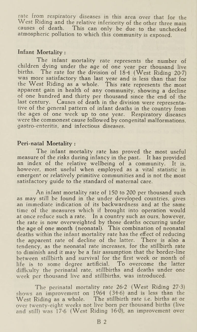 West Riding and the relative inferiority of the other three main causes of death. This can only be due to the unchecked atmospheric pollution to which this community is exposed. Infant Mortality : The infant mortality rate represents the number of children dying under the age of one year per thousand live births. The rate for the division of 18*4 (West Riding 20-7) was more satisfactory than last year and is less than that for the West Riding as a whole. This rate represents the most apparent gain in health of any community, showing a decline of one hundred and thirty per thousand since the end of the last century. Causes of death in the division were representa- tive of the general pattern of infant deaths in the country from the ages of one week up to one year. Respiratory diseases were the commonest cause followed by congenital malformations, gastro-enteritis, and infectious diseases. Peri-natal Mortality : The infant mortality rate has proved the most useful measure of the risks during infancy in the past. It has provided an index of the relative wellbeing of a community. It is, however, most useful when employed as a vital statistic in emergent or relatively primitive communities and is not the most satisfactory guide to the standard of maternal care. An infant mortality rate of 150 to 200 per thousand such as may still be found in the under developed countries, gives an immediate indication of its backwardness and at the same time of the measures which if brought into operation would at once reduce such a rate. In a country such as ours, however, the rate is now overweighted by those deaths occurring under the age of one month (neonatal). This combination of neonatal deaths within the infant mortality rate has the effect of reducing the apparent rate of decline of the latter. There is also a tendency, as the neonatal rate increases, for the stillbirth rate to diminish and it may be a fair assumption that the border-line between stillbirth and survival for the first week or month of life is to some degree artificial. To overcome the latter difficulty the perinatal rate, stillbirths and deaths under one week per thousand live and stillbirths, was introduced. The perinatal mortality rate 26-2 (West Riding 27-3) shows an improvement on 1964 (34-6) and is less than the West Riding as a whole. The stillbirth rate i.e. births at or over twenty-eight weeks not live born per thousand births (live and still) was 17*6 (West Riding 16-0), an improvement over