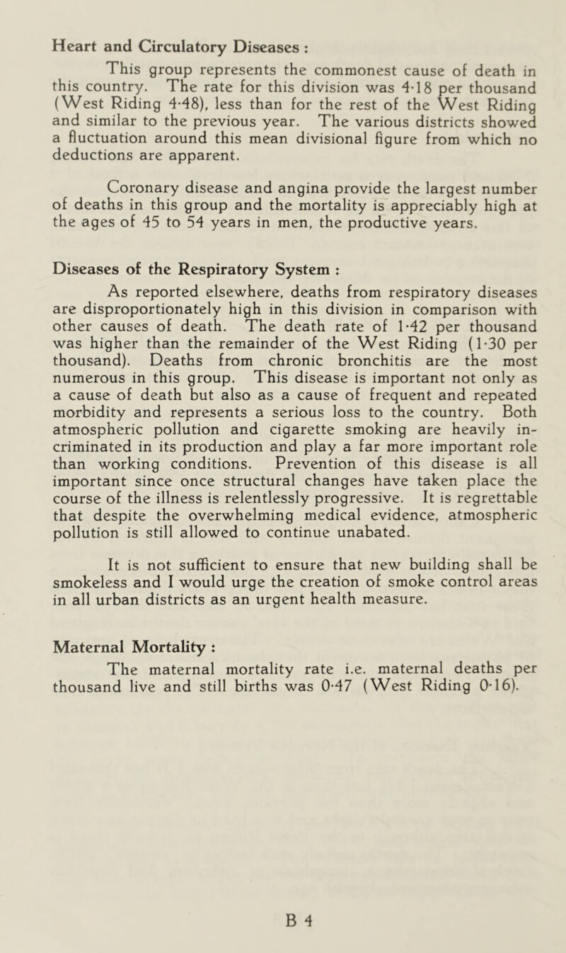 Heart and Circulatory Diseases : This group represents the commonest cause of death in this country. The rate for this division was 4*18 per thousand (West Riding 4-48), less than for the rest of the West Riding and similar to the previous year. The various districts showed a fluctuation around this mean divisional figure from which no deductions are apparent. Coronary disease and angina provide the largest number of deaths in this group and the mortality is appreciably high at the ages of 45 to 54 years in men, the productive years. Diseases of the Respiratory System : As reported elsewhere, deaths from respiratory diseases are disproportionately high in this division in comparison with other causes of death. The death rate of 1-42 per thousand was higher than the remainder of the West Riding (1-30 per thousand). Deaths from chronic bronchitis are the most numerous in this group. This disease is important not only as a cause of death but also as a cause of frequent and repeated morbidity and represents a serious loss to the country. Both atmospheric pollution and cigarette smoking are heavily in- criminated in its production and play a far more important role than working conditions. Prevention of this disease is all important since once structural changes have taken place the course of the illness is relentlessly progressive. It is regrettable that despite the overwhelming medical evidence, atmospheric pollution is still allowed to continue unabated. It is not sufficient to ensure that new building shall be smokeless and I would urge the creation of smoke control areas in all urban districts as an urgent health measure. Maternal Mortality : The maternal mortality rate i.e. maternal deaths per thousand live and still births was 0-47 (West Riding 0-16).