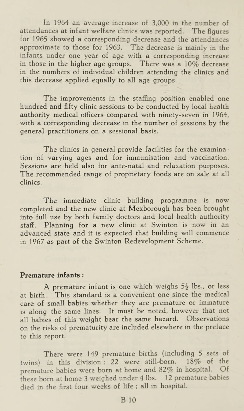 In 1964 an average increase of 3,000 in the number of attendances at infant welfare clinics was reported. The figures for 1965 showed a corresponding decrease and the attendances approximate to those for 1963. The decrease is mainly in the infants under one year of age with a corresponding increase in those in the higher age groups. There was a 10% decrease in the numbers of individual children attending the clinics and this decrease applied equally to all age groups. The improvements in the staffing position enabled one hundred and fifty clinic sessions to be conducted by local health authority medical officers compared with ninety-seven in 1964, with a corresponding decrease in the number of sessions by the general practitioners on a sessional basis. The clinics in general provide facilities for the examina- tion of varying ages and for immunisation and vaccination. Sessions are held also for ante-natal and relaxation purposes. The recommended range of proprietary foods are on sale at all clinics. The immediate clinic building programme is now completed and the new clinic at Mexborough has been brought into full use by both family doctors and local health authority staff. Planning for a new clinic at Swinton is now in an advanced state and it is expected that building will commence in 1967 as part of the Swinton Redevelopment Scheme. Premature infants: A premature infant is one which weighs 5^ lbs., or less at birth. This standard is a convenient one since the medical care of small babies whether they are premature or immature IS along the same lines. It must be noted, however that not all babies of this weight bear the same hazard. Observations on the risks of prematurity are included elsewhere in the preface to this report. There were 149 premature births (including 5 sets of twins) in this division ; 22 were still-born. 18% of the premature babies were born at home and 82% in hospital. Of these born at home 3 weighed under 4 lbs. 12 premature babies died in the first four weeks of life ; all in hospital.