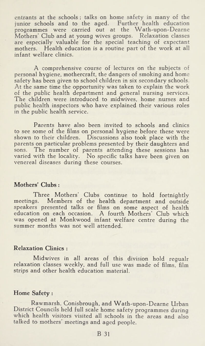 entrants at the schools ; talks on home safety in many of the junior schools and to the aged. Further health education programmes were carried out at the W^ath-upon-Dearne Mothers’ Club and at young wives groups. Relaxation classes are especially valuable for the special teaching of expectant mothers. Health education is a routine part of the work at all infant welfare clinics. A comprehensive course of lectures on the subjects of personal hygiene, mothercraft, the dangers of smoking and home safety has been given to school children in six secondary schools. At the same time the opportunity was taken to explain the work of the public health department and general nursing services. The children were introduced to midwives, home nurses and public health inspectors who have explained their various roles in the public health service. Parents have also been invited to schools and clinics to see some of the films on personal hygiene before these were shown to their children. Discussions also took place with the parents on particular problems presented by their daughters and sons. The number of parents attending these sessions has varied with the locality. No specific talks have been given on venereal diseases during these courses. Mothers^ Clubs: Three Mothers’ Clubs continue to hold fortnightly meetings. Members of the health department and outside speakers presented talks or films on some aspect of health education on each occasion. A fourth Mothers’ Club which was opened at Monkwood infant welfare centre during the summer months was not well attended. Relaxation Clinics : Midwives in all areas of this division hold regualr relaxation classes weekly, and full use was made of films, film strips and other health education material. Home Safety: Rawmarsh, Conisbrough, and Wath-upon-Dearne Urban District Councils held full scale home safety programmes during which health visitors visited all schools in the areas and also talked to mothers’ meetings and aged people.