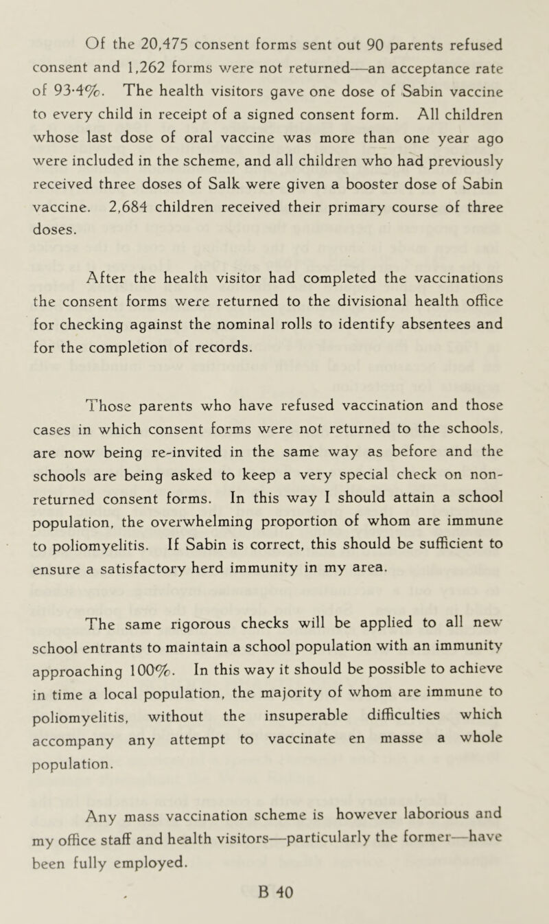 Of the 20,475 consent forms sent out 90 parents refused consent and 1,262 forms v/ere not returned—an acceptance rate of 93-4%. The health visitors gave one dose of Sabin vaccine to every child in receipt of a signed consent form. All children whose last dose of oral vaccine was more than one year ago were included in the scheme, and all children who had previously received three doses of Salk were given a booster dose of Sabin vaccine. 2,684 children received their primary course of three doses. After the health visitor had completed the vaccinations the consent forms were returned to the divisional health office for checking against the nominal rolls to identify absentees and for the completion of records. Those parents who have refused vaccination and those cases in which consent forms were not returned to the schools, are now being re-invited in the same way as before and the schools are being asked to keep a very special check on non- returned consent forms. In this way I should attain a school population, the overwhelming proportion of whom are immune to poliomyelitis. If Sabin is correct, this should be sufficient to ensure a satisfactory herd immunity in my area. The same rigorous checks will be applied to all new school entrants to maintain a school population with an immunity approaching 100%. In this way it should be possible to achieve in time a local population, the majority of whom are immune to poliomyelitis, without the insuperable difficulties which accompany any attempt to vaccinate en masse a whole population. Any mass vaccination scheme is however laborious and my office staff and health visitors—particularly the former—have been fully employed.