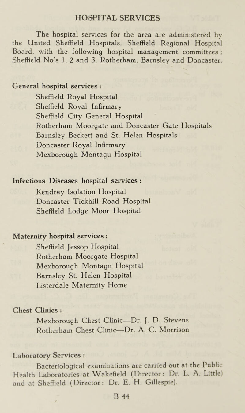 HOSPITAL SERVICES The hospital services for the area are administered by the United Sheffield Hospitals, Sheffield Regional Hospital Board, with the following hospital management committees : Sheffield No’s 1, 2 and 3, Rotherham, Barnsley and Doncaster. General hospital services : Sheffield Royal Hospital Sheffield Royal Infirmary Sheffield City General Hospital Rotherham Moorgate and Doncaster Gate Hospitals Barnsley Beckett and St. Helen Hospitals Doncaster Royal Infirmary Mexborough Montagu Hospital Infectious Diseases hospital services : Kendray Isolation Hospital Doncaster Tickhill Road Hospital Sheffield Lodge Moor Hospital Maternity hospital services : Sheffield Jessop Hospital Rotherham Moorgate Hospital Mexborough Montagu Hospital Barnsley St. Helen Hospital Listerdale Maternity Home Chest Clinics : Mexborough Chest Clinic—Dr. }. D. Stevens Rotherham Chest Clinic—Dr. A. C. Morrison Laboratory Services : Bacteriological examinations are carried out at the Public Health Laboratories at Wakefield (Director: Dr. L. A. Little) and at Sheffield (Director: Dr. E. H. Gillespie).