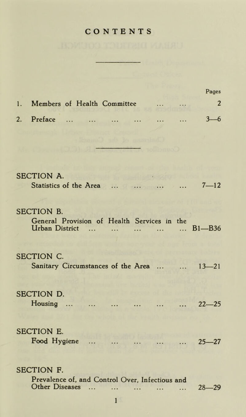 CONTENTS 1. Members of Health Committee 2. Preface SECTION A. Statistics of the Area SECTION B. General Provision of Health Services in the Urban District SECTION C. Sanitary Circumstances of the Area SECTION D. Housing SECTION E. Food Hygiene SECTION F. Prevalence of, and Control Over, Infectious and Other Diseases Pages 2 3—6 7—12 Bl—B36 13—21 22—25 25—27 28—29