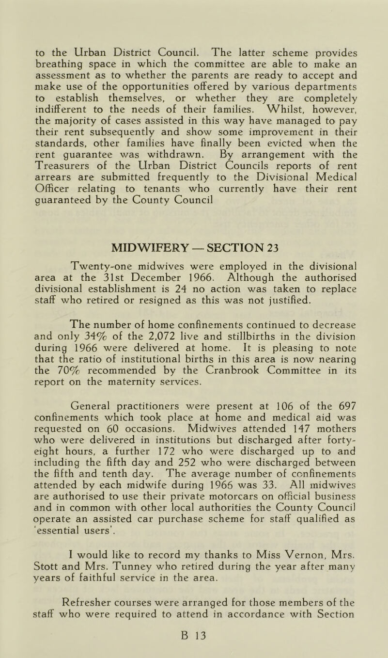 to the Urban District Council. The latter scheme provides breathing space in which the committee are able to make an assessment as to whether the parents are ready to accept and make use of the opportunities offered by various departments to establish themselves, or whether they are completely indifferent to the needs of their families. Whilst, however, the majority of cases assisted in this way have managed to pay their rent subsequently and show some improvement in their standards, other families have finally been evicted when the rent guarantee was withdrawn. By arrangement with the Treasurers of the Urban District Councils reports of rent arrears are submitted frequently to the Divisional Medical Officer relating to tenants who currently have their rent guaranteed by the County Council MIDWIFERY — SECTION 23 Twenty-one midwives were employed in the divisional area at the 31st December 1966. Although the authorised divisional establishment is 24 no action was taken to replace staff who retired or resigned as this was not justified. The number of home confinem.ents continued to decrease and only 34% of the 2,072 live and stillbirths in the division during 1966 were delivered at home. It is pleasing to note that the ratio of institutional births in this area is now nearing the 70% recommended by the Cranbrook Committee in its report on the maternity services. General practitioners were present at 106 of the 697 confinements which took place at home and medical aid was requested on 60 occasions. Midwives attended 147 mothers who were delivered in institutions but discharged after forty- eight hours, a further 172 who were discharged up to and including the fifth day and 252 who were discharged between the fifth and tenth day. The average number of confinements attended by each midwife during 1966 was 33. All midwives are authorised to use their private motorcars on official business and in common with other local authorities the County Council operate an assisted car purchase scheme for staff qualified as ‘essential users’. I would like to record my thanks to Miss Vernon, Mrs. Stott and Mrs. Tunney who retired during the year after many years of faithful service in the area. Refresher courses were arranged for those members of the staff who were required to attend in accordance with Section