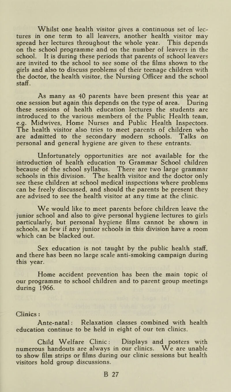Whilst one health visitor gives a continuous set of lec- tures in one term to all leavers, another health visitor may spread her lectures throughout the whole year. This depends on the school programme and on the number of leavers in the school. It is during these periods that parents of school leavers are invited to the school to see some of the films shown to the girls and also to discuss problems of their teenage children with the doctor, the health visitor, the Nursing Officer and the school staff. As many as 40 parents have been present this year at one session but again this depends on the type of area. During these sessions of health education lectures the students are introduced to the various members of the Public Health team, e.g. Midwives, Home Nurses and Public Health Inspectors. The health visitor also tries to meet parents of children who are admitted to the secondary modern schools. Talks on personal and general hygiene are given to these entrants. Unfortunately opportunities are not available for the introduction of health education to Grammar School children because of the school syllabus. There are two large grammar schools in this division. The health visitor and the doctor only see these children at school medical inspections where problems can be freely discussed, and should the parents be present they are advised to see the health visitor at any time at the clinic. We would like to meet parents before children leave the junior school and also to give personal hygiene lectures to girls particularly, but personal hygiene films cannot be shown in schools, as few if any junior schools in this division have a room which can be blacked out. Sex education is not taught by the public health staff, and there has been no large scale anti-smoking campaign during this year. Home accident prevention has been the main topic of our programme to school children and to parent group meetings during 1966. Clinics : Ante-natal: Relaxation classes combined with health education continue to be held in eight of our ten clinics. Child Welfare Clinic: Displays and posters with numerous handouts are always in our clinics. We are unable to show film strips or films during our clinic sessions but health visitors hold group discussions.
