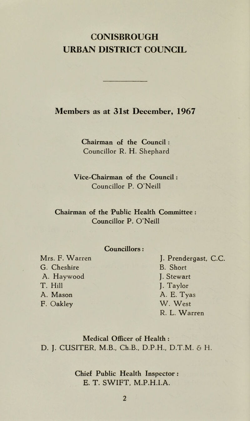 CONISBROUGH URBAN DISTRICT COUNCIL Members as at 31st December, 1967 Chairman of the Council: Councillor R. H. Shephard Vice-Chairman of the Council: Councillor P. O’Neill Chairman of the Public Health Committee : Councillor P. O’Neill Councillors: Mrs. F. Warren G. Cheshire A. Haywood T. Hill A. Mason F. Oakley J. Prendergast, C.C. B. Short J. Stewart J. Taylor A. E. Tyas W. West R. L. Warren Medical Officer of Health : D. J. CUSITER, M.B.. Ch.B.. D.P.H.. D.T.M. 6 H. Chief Public Health Inspector: E. T. SWIFT, M.P.H.I.A.