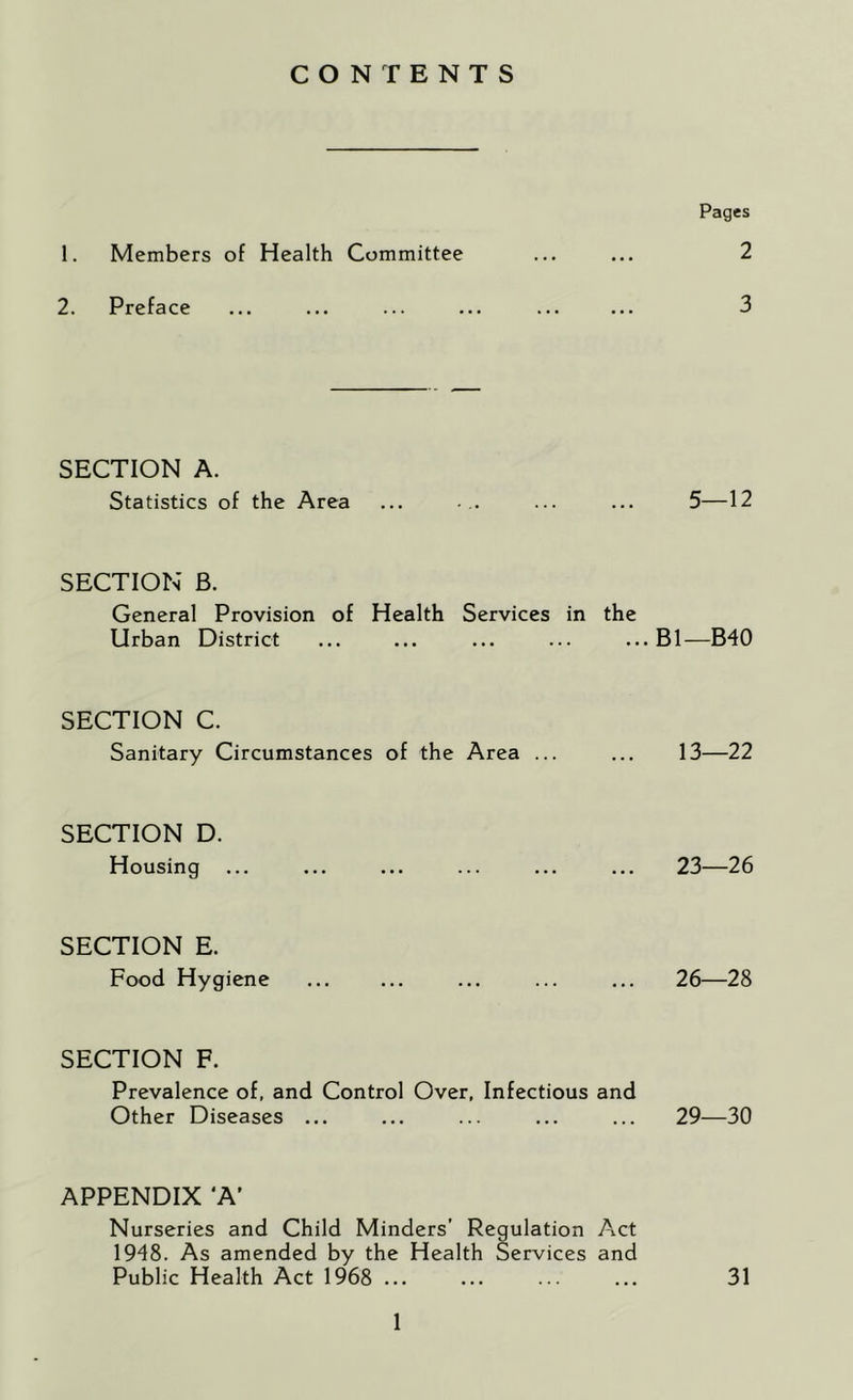 CONTENTS Pages 1. Members of Health Committee ... ... 2 2. Preface ... ... ... ... ... ... 3 SECTION A. Statistics of the Area ... ... ... ... 5—12 SECTION B. General Provision of Health Services in the Urban District ... ... ... ... ... B1—B40 SECTION C. Sanitary Circumstances of the Area ... ... 13—22 SECTION D. Housing ... ... ... ... ... ... 23—26 SECTION E. Food Hygiene ... ... ... ... ... 26—28 SECTION F. Prevalence of, and Control Over, Infectious and Other Diseases ... ... ... ... ... 29—30 APPENDIX ‘A’ Nurseries and Child Minders' Regulation Act 1948. As amended by the Health Services and Public Health Act 1968 ... ... ... ... 31