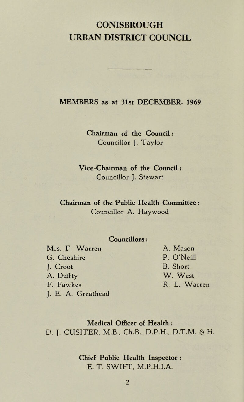 URBAN DISTRICT COUNCIL MEMBERS as at 31st DECEMBER, 1969 Chairman of the Council: Councillor J. Taylor Vice-Chaiirman of the Council: Councillor J. Stewart Chairman of the 'Public Health Committee: Councillor A. Haywood Councillors: Mrs. F. Warren G. Cheshire J. Croot A. Duffty F. Fawkes J. E. A. Greathead A. Mason P. O'Neill B. Short W. West R. L. Warren Medical Officer of Health : D. J. CUSITER, M.B.. Ch.B., D.P.H.. D.T.M. & H. Chief Public Health Inspector: E. T. SWIFT. M.P.H.I.A.