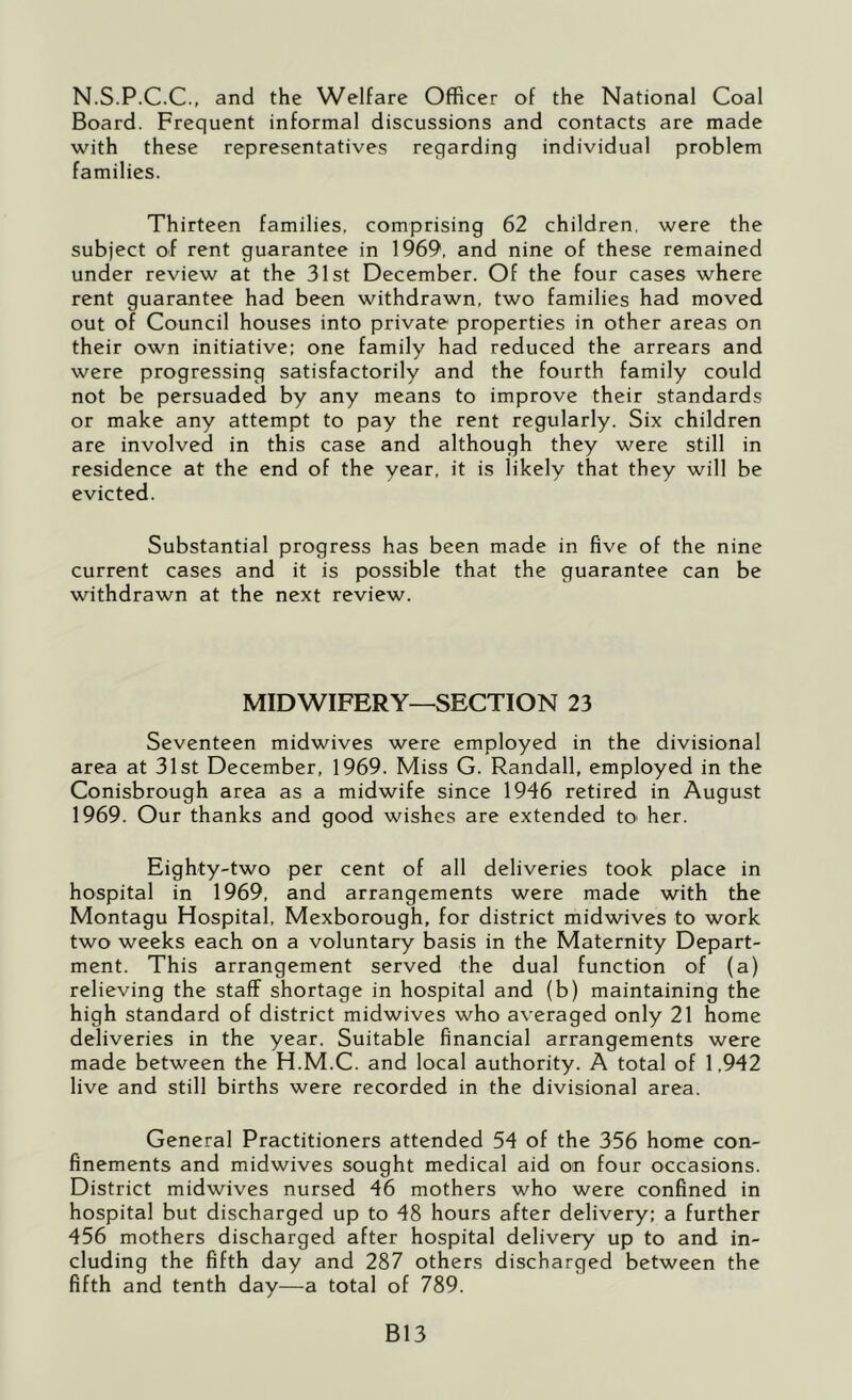 N.S.P.C.C., and the Welfare Officer of the National Coal Board. Frequent informal discussions and contacts are made with these representatives regarding individual problem families. Thirteen families, comprising 62 children, were the subject of rent guarantee in 1969, and nine of these remained under review at the 31st December. Of the four cases where rent guarantee had been withdrawn, two families had moved out of Council houses into private properties in other areas on their own initiative: one family had reduced the arrears and were progressing satisfactorily and the fourth family could not be persuaded by any means to improve their standards or make any attempt to pay the rent regularly. Six children are involved in this case and although they were still in residence at the end of the year, it is likely that they will be evicted. Substantial progress has been made in five of the nine current cases and it is possible that the guarantee can be withdrawn at the next review. MIDWIFERY—SECTION 23 Seventeen midwives were employed in the divisional area at 31st December, 1969. Miss G. Randall, employed in the Conisbrough area as a midwife since 1946 retired in August 1969. Our thanks and good wishes are extended tO' her. Eighty-two per cent of all deliveries took place in hospital in 1969, and arrangements were made with the Montagu Hospital, Mexborough, for district midwives to work two weeks each on a voluntary basis in the Maternity Depart- ment. This arrangement served the dual function of (a) relieving the staff shortage in hospital and (b) maintaining the high standard of district midwives who averaged only 21 home deliveries in the year. Suitable financial arrangements were made between the H.M.C. and local authority. A total of 1,942 live and still births were recorded in the divisional area. General Practitioners attended 54 of the 356 home con- finements and midwives sought medical aid on four occasions. District midwives nursed 46 mothers who were confined in hospital but discharged up to 48 hours after delivery: a further 456 mothers discharged after hospital delivery up to and in- cluding the fifth day and 287 others discharged between the fifth and tenth day—a total of 789. B13