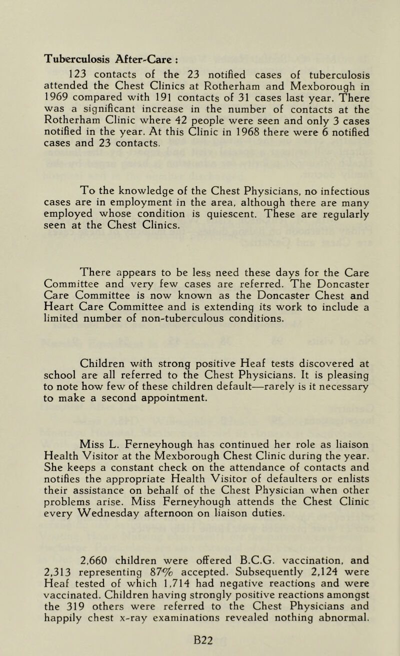 Tuberculosis After-Care: 123 contacts of the 23 notified cases of tuberculosis attended the Chest Clinics at Rotherham and Mexborough in 1969 compared with 191 contacts of 31 cases last year. There was a significant increase in the number of contacts at the Rotherham Clinic where 42 people were seen and only 3 cases notified in the year. At this Clinic in 1968 there were 6 notified cases and 23 contacts. To the knowledge of the Chest Physicians, no infectious cases are in employment in the area, although there are many employed whose condition is quiescent. These are regularly seen at the Chest Clinics. There appears to be less need these days for the Care Committee and very few cases are referred. The Doncaster Care Committee is now known as the Doncaster Chest and Heart Care Committee and is extending its work to include a limited number of non-tuberculous conditions. Children with strong positive Heaf tests discovered at school are all referred to the Chest Physicians. It is pleasing to note how few of these children default—rarely is it necessary to make a second appointment. Miss L. Ferneyhough has continued her role as liaison Health Visitor at the Mexborough Chest Clinic during the year. She keeps a constant check on the attendance of contacts and notifies the appropriate Health Visitor of defaulters or enlists their assistance on behalf of the Chest Physician when other problems arise. Miss Ferneyhough attends the Chest Clinic every Wednesday afternoon on liaison duties. 2,660 children were offered B.C.G. vaccination, and 2,313 representing 87% accepted. Subsequently 2,124 were Heaf tested of which 1,714 had negative reactions and were vaccinated. Children having strongly positive reactions amongst the 319 others were referred to the Chest Physicians and happily chest x-ray examinations revealed nothing abnormal. B22