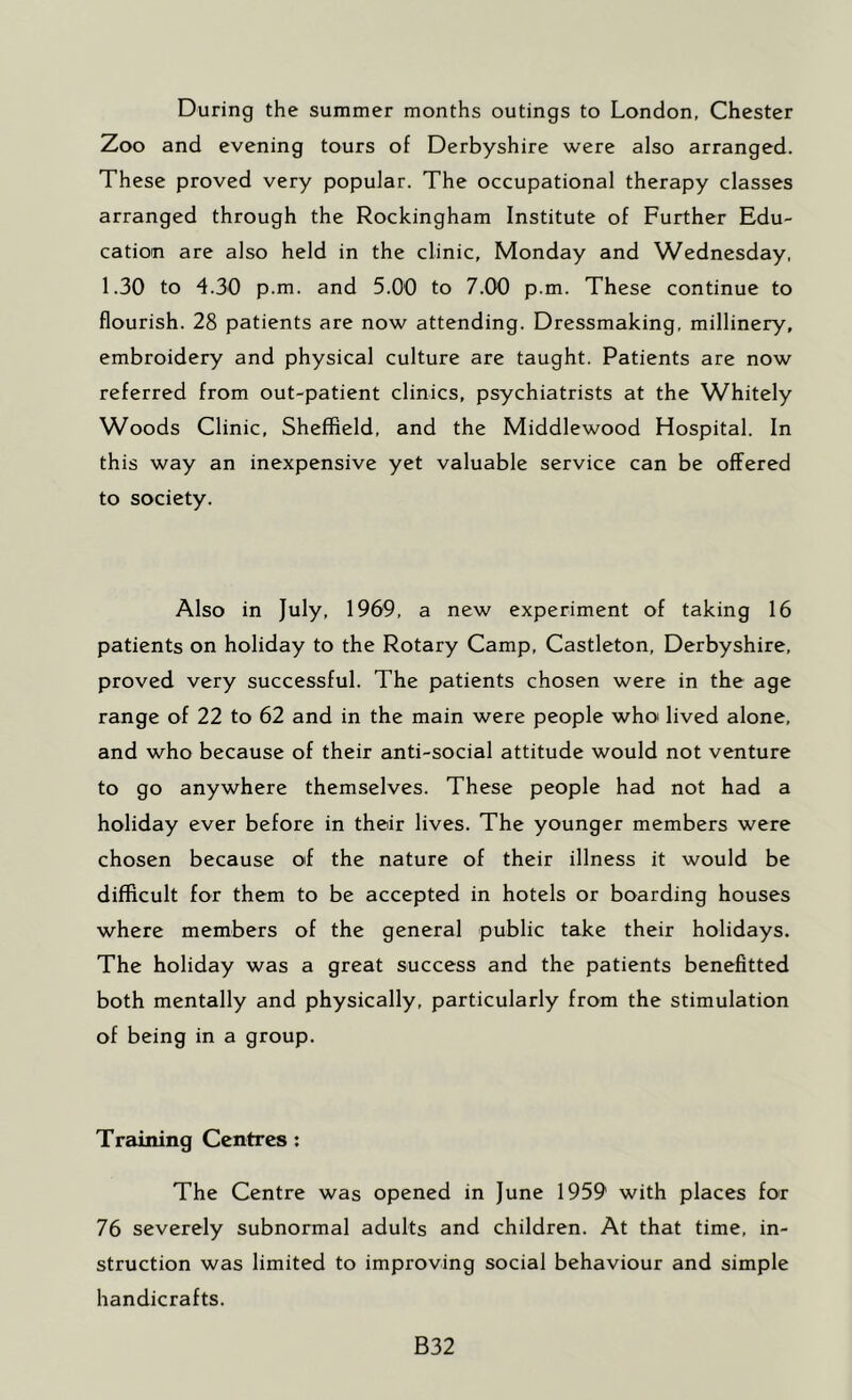During the summer months outings to London, Chester Zoo and evening tours of Derbyshire were also arranged. These proved very popular. The occupational therapy classes arranged through the Rockingham Institute of Further Edu- cation are also held in the clinic, Monday and Wednesday, 1.30 to 4.30 p.m. and 5.00 to 7.00 p.m. These continue to flourish. 28 patients are now attending. Dressmaking, millinery, embroidery and physical culture are taught. Patients are now referred from out-patient clinics, psychiatrists at the Whitely Woods Clinic, Sheffield, and the Middlewood Hospital. In this way an inexpensive yet valuable service can be offered to society. Also in July, 1969, a new experiment of taking 16 patients on holiday to the Rotary Camp, Castleton, Derbyshire, proved very successful. The patients chosen were in the age range of 22 to 62 and in the main were people whoi lived alone, and who because of their anti-social attitude would not venture to go anywhere themselves. These people had not had a holiday ever before in their lives. The younger members were chosen because of the nature of their illness it would be difficult for them to be accepted in hotels or boarding houses where members of the general public take their holidays. The holiday was a great success and the patients benefitted both mentally and physically, particularly from the stimulation of being in a group. Training Centres: The Centre was opened in June 1959 with places for 76 severely subnormal adults and children. At that time, in- struction was limited to improving social behaviour and simple handicrafts. B32