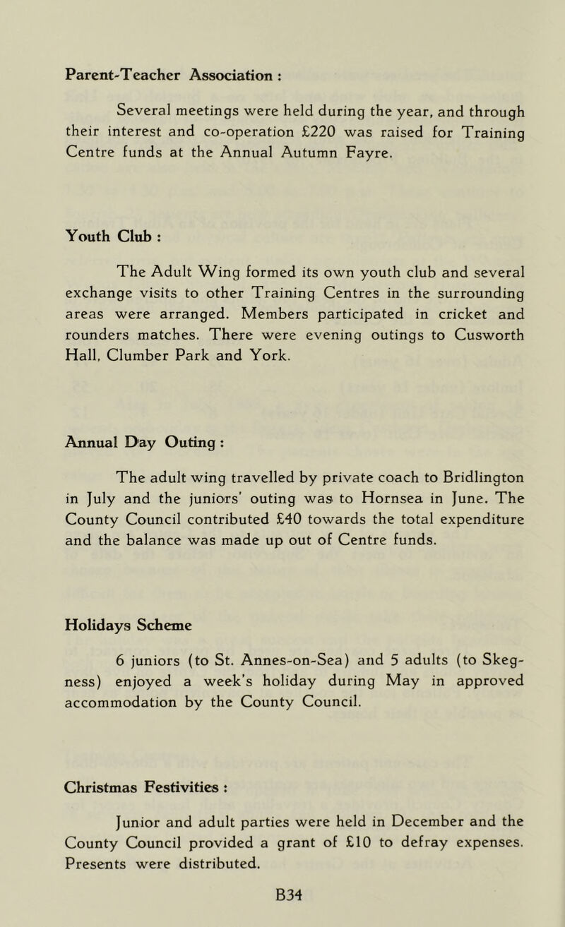 Parent-Teacher Association : Several meetings were held during the year, and through their interest and co-operation £220 was raised for Training Centre funds at the Annual Autumn Fayre. Youth Club : The Adult Wing formed its own youth club and several exchange visits to other Training Centres in the surrounding areas were arranged. Members participated in cricket and rounders matches. There were evening outings to Cusworth Hall, Clumber Park and York. Annual Day Outing : The adult wing travelled by private coach to Bridlington in July and the juniors’ outing was to Hornsea in June. The County Council contributed £40 towards the total expenditure and the balance was made up out of Centre funds. Holidays Scheme 6 juniors (to St. Annes-on-Sea) and 5 adults (to Skeg- ness) enjoyed a week’s holiday during May in approved accommodation by the County Council. Christmas Festivities : Junior and adult parties were held in December and the County Council provided a grant of £10 to defray expenses. Presents were distributed. B34