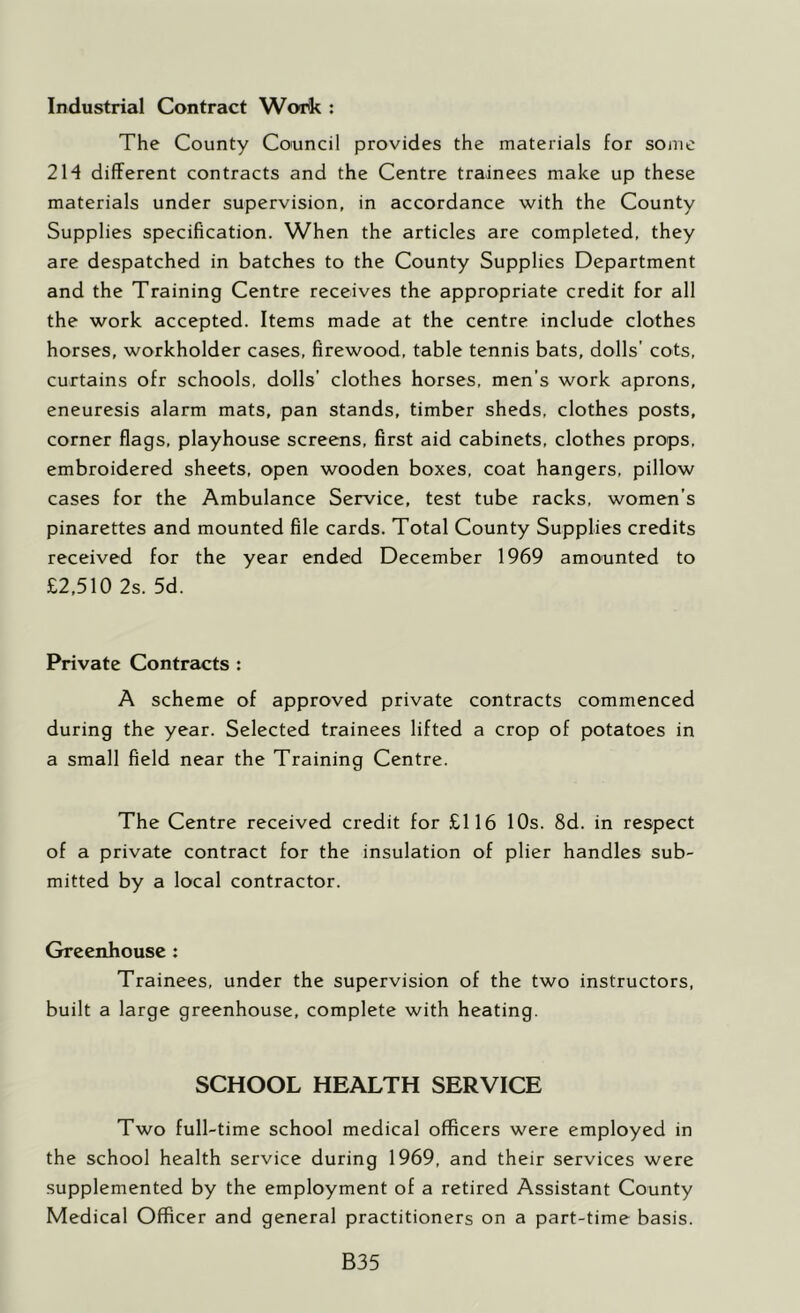Industrial Contract Work : The County Council provides the materials for some 214 different contracts and the Centre trainees make up these materials under supervision, in accordance with the County Supplies specification. When the articles are completed, they are despatched in batches to the County Supplies Department and the Training Centre receives the appropriate credit for all the work accepted. Items made at the centre include clothes horses, workholder cases, firewood, table tennis bats, dolls’ cots, curtains ofr schools, dolls’ clothes horses, men’s work aprons, eneuresis alarm mats, pan stands, timber sheds, clothes posts, corner flags, playhouse screens, first aid cabinets, clothes props, embroidered sheets, open wooden boxes, coat hangers, pillow cases for the Ambulance Service, test tube racks, women’s pinarettes and mounted file cards. Total County Supplies credits received for the year ended December 1969 amounted to £2,510 2s. 5d. Private Contrzicts : A scheme of approved private contracts commenced during the year. Selected trainees lifted a crop of potatoes in a small field near the Training Centre. The Centre received credit for £116 10s. 8d. in respect of a private contract for the insulation of plier handles sub- mitted by a local contractor. Greenhouse : Trainees, under the supervision of the two instructors, built a large greenhouse, complete with heating. SCHOOL HEALTH SERVICE Two full-time school medical officers were employed in the school health service during 1969, and their services were .supplemented by the employment of a retired Assistant County Medical Officer and general practitioners on a part-time basis. B35