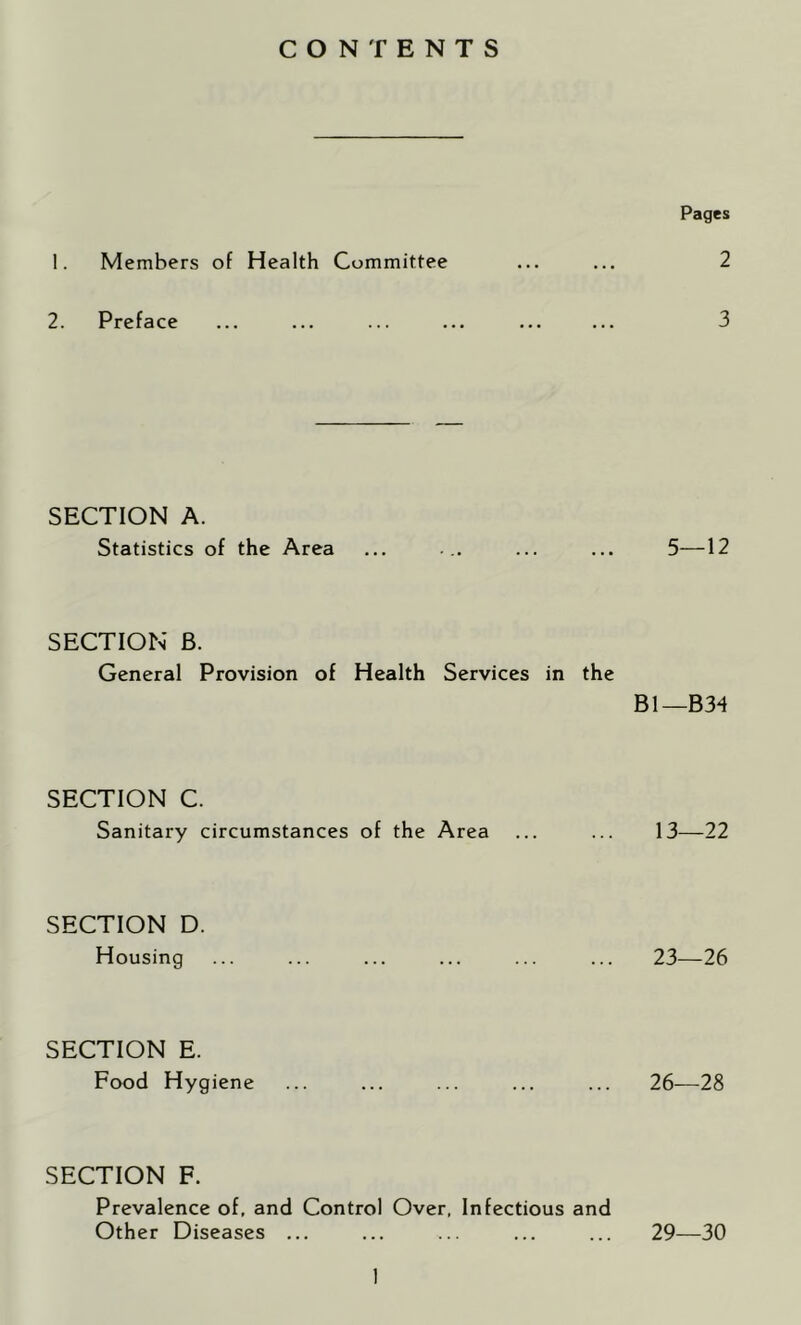 CONTENTS Pages 1. Members of Health Committee ... ... 2 2. Preface ... ... ... ... ... ... 3 SECTION A. Statistics of the Area ... ... ... ... 5—12 SECTION B. General Provision of Health Services in the Bl—B34 SECTION C. Sanitary circumstances of the Area ... ... 13—22 SECTION D. Housing ... ... ... ... ... ... 23—26 SECTION E. Food Hygiene ... ... ... ... ... 26—28 SECTION F. Prevalence of, and Control Over, Infectious and Other Diseases ... 29—30