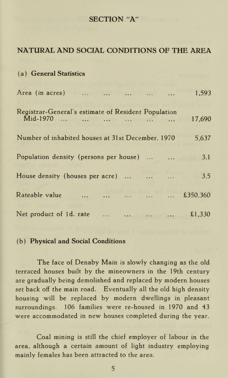 SECTION “A” NATURAL AND SOCIAL CONDITIONS OF THE AREA (a) General Statistics Area (in acres) ... ... ... ... ... 1,593 Registrar-General’s estimate of Resident Population Mid-1970 17,690 Number of inhabited houses at 31st December, 1970 5,637 Population density (persons per house) ... ... 3.1 House density (houses per acre) ... ... ... 3.5 Rateable value ... ... ... ... ... £350,360 Net product of Id. rate ... ... ... ... £1,330 (b) Physical and Social Conditions The face of Denaby Main is slowly changing as the old terraced houses built by the mineowners in the 19th century are gradually being demolished and replaced by modern houses set back off the main road. Eventually all the old high density housing will be replaced by modern dwellings in pleasant surroundings. 106 families were re-housed in 1970 and 43 were accommodated in new houses completed during the year. Coal mining is still the chief employer of labour in the area, although a certain amount of light industry employing mainly females has been attracted to the area.