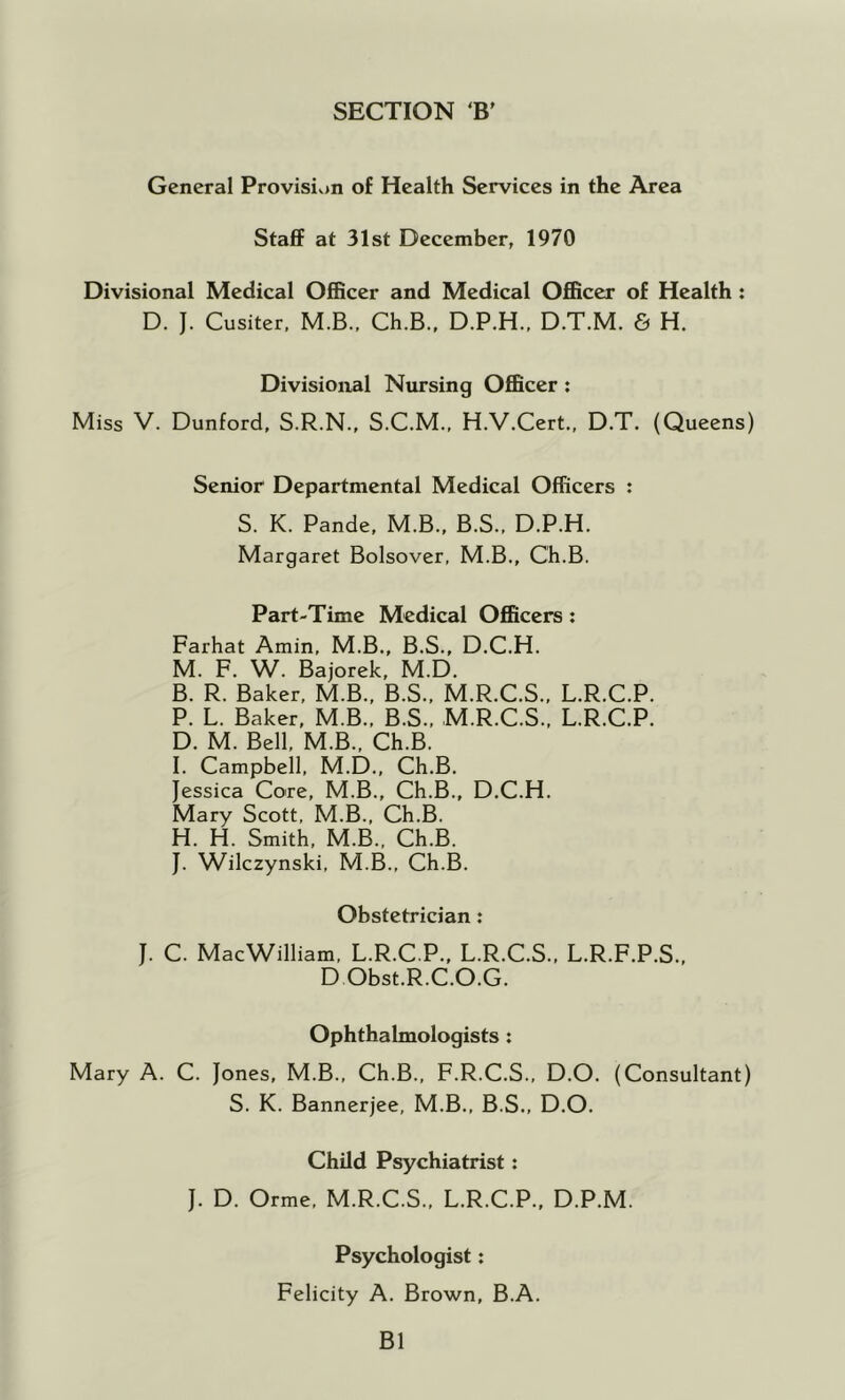 SECTION B' General Provisiv>n of Health Services in the Area Staff at 31st December, 1970 Divisional Medical Officer and Medical Officer of Health : D. J. Cusiter, M.B., Ch.B.. D.P.H., D.T.M. 6 H. Divisional Nursing Officer : Miss V. Dunford, S.R.N., S.C.M., H.V.Cert., D.T. (Queens) Senior Departmental Medical Officers : S. K. Pande, M.B., B.S., D.P.H. Margaret Bolsover, M.B., Ch.B. Part-Time Medical Officers : Farhat Amin, M.B., B.S., D.C.H. M. F. W. Bajorek, M.D. B. R. Baker, M.B., B.S., M.R.C.S., L.R.C.P. P. L. Baker, M.B., B.S., M.R.C.S., L.R.C.P. D. M. Bell, M.B., Ch.B. I. Campbell, M.D., Ch.B. Jessica Core, M.B., Ch.B., D.C.H. Mary Scott, M.B., Ch.B. H. H. Smith, M.B., Ch.B. J. Wilczynski, M.B., Ch.B. Obstetrician: J. C. MacWilliam, L.R.C.P., L.R.C.S., L.R.F.P.S., D Obst.R.C.O.G. Ophthalmologists : Mary A. C. Jones, M.B., Ch.B., F.R.C.S., D.O. (Consultant) S. K. Bannerjee, M.B., B.S., D.O. Child Psychiatrist: J. D. Orme. M.R.C.S., L.R.C.P., D.P.M. Psychologist: Felicity A. Brown, B.A. B1