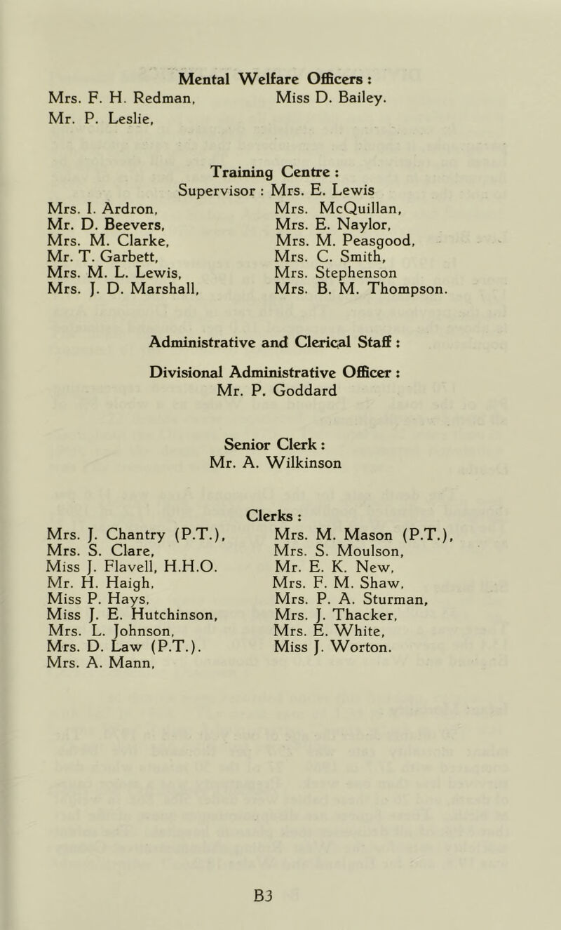 Mental Welfare Officers: Mrs. F. H. Redman, Miss D. Bailey. Mr. P. Leslie, Training Centre ; Supervisor : Mrs. E. Lewis Mrs. I. Ardron, Mr. D. Beevers, Mrs. M. Clarke, Mr. T. Garbett, Mrs. M. L. Lewis, Mrs. J. D. Marshall, Mrs. McQuillan, Mrs. E. Naylor, Mrs, M. Peasgood, Mrs. C. Smith, Mrs. Stephenson Mrs. B, M. Thompson. Administrative and Clerical Staff; Divisional Administrative Officer: Mr. P. Goddard Senior Clerk: Mr. A. Wilkinson Mrs. J. Chantry (P.T.), Mrs. S. Clare, Miss J. Flavell, H.H.O. Mr. H. Haigh, Miss P. Hays, Miss J. E. Hutchinson, Mrs. L. Johnson, Mrs. D. Law (P.T.). Mrs. A. Mann, Clerks : Mrs. M. Mason (P.T.), Mrs. S. Moulson, Mr. E. K. New, Mrs. F. M. Shaw, Mrs. P. A. Sturman, Mrs. J. Thacker, Mrs. E. White, Miss J. Worton. B3