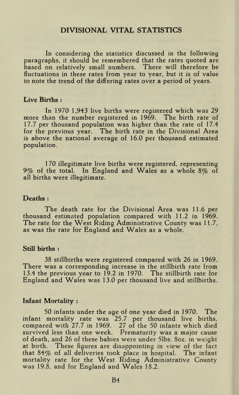 DIVISIONAL VITAL STATISTICS In considering the statistics discussed in the following paragraphs, it should be remembered that the rates quoted are based on relatively small numbers. There will therefore be fluctuations in these rates from year to year, but it is of value to note the trend of the differing rates over a period of years. Live Births : In 1970' 1,943 live births were registered which was 29 more than the number registered in 1969. The birth rate of 17.7 per thousand population was higher than the rate of 17.4 for the previous year. The birth rate in the Divisional Area is above the national average of 16.0 per thousand estimated population. 170 illegitimate live births were registered, representing 9% of the total. In England and Wales as a whole 8% of all births were illegitimate. Deaths : The death rate for the Divisional Area was 11.6 per thousand estimated population compared with 11.2 in 1969. The rate for the West Riding Administrative County was 11.7, as was the rate for England and Wales as a whole. Still births : 38 stillbirths were registered compared with 26 in 1969. There was a corresponding increase in the stillbirth rate from 13.4 the previous year to 19.2 in 1970. The stillbirth rate for England and Wales was 13.0 per thousand live and stillbirths. Infant Mortality : 50 infants under the age of one year died in 1970. The infant mortality rate was 25.7 per thousand live births, compared with 27.7 in 1969. 27 of the 50 infants which died survived less than one week. Prematurity was a major cause of death, and 26 of these babies were under 51bs. 8oz. in weight at birth. These figures are disappointing in view of the fact that 84% of all deliveries took place in hospital. The infant mortality rate for the West Riding Administrative County was 19.8, and for England and Wales 18.2. B4