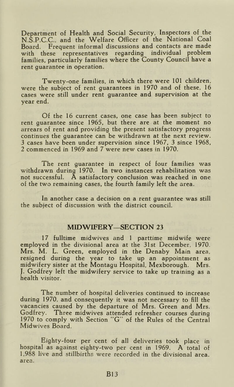 Department of Health and Social Security, Inspectors of the N.S.P.C.C., and the Welfare Officer of the National Coal Board. Frequent informal discussions and contacts are made with these representatives regarding individual problem families, particularly families where the County Council have a rent guarantee in operation. Twenty-one families, in which there were 101 children, were the subject of rent guarantees in 1970 and of these, 16 cases were still under rent guarantee and supervision at the year end. Of the 16 current cases, one case has been subject to rent guarantee since 1965, but there are at the moment no arrears of rent and providing the present satisfactory progress continues the guarantee can be withdrawn at the next review. 3 cases have been under supervision since 1967, 3 since 1968, 2 commenced in 1969 and 7 were new cases in 1970. The rent guarantee in respect of four families was withdrawn during 1970. In two instances rehabilitation was not successful. A satisfactory conclusion was reached in one of the two remaining cases, the fourth family left the area. In another case a decision on a rent guarantee was still the subject of discussion with the district council. MIDWIFERY—SECTION 23 17 fulltime midwives and 1 parttime midwife were employed in the divisional area at the 31st December, 1970. Mrs. M. L. Green, employed in the Denaby Main area, resigned during the year to take up an appointment as midwifery sister at the Montagu Hospital, Mexborough. Mrs. J. Godfrey left the midwifery service to take up training as a health visitor. The number of hospital deliveries continued to increase during 1970, and consequently it was not necessary to fill the vacancies caused by the departure of Mrs. Green and Mrs. Godfrey. Three midwives attended refresher courses during 1970 to comply with Section “G” of the Rules of the Central Midwives Board. Eighty-four per cent of all deliveries took place in hospital as against eighty-two per cent in 1969. A total of 1,988 live and stillbirths were recorded in the divisional area, area. B13