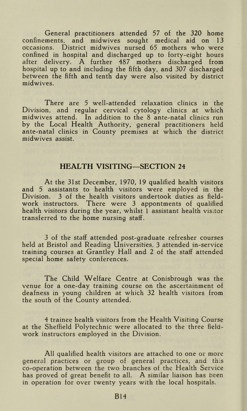 General practitioners attended 57 of the 320 home confinements, and midwives sought medical aid on 13 occasions. District midwives nursed 65 mothers who were confined in hospital and discharged up to forty-eight hours after delivery. A further 487 mothers discharged from hospital up to and including the fifth day, and 307 discharged between the fifth and tenth day were also visited by district midwives. There are 5 well-attended relaxation clinics in the Division, and regular cervical cytology clinics at which midwives attend. In addition to the 8 ante-natal clinics run by the Local Health Authority, general practitioners held ante-natal clinics in County premises at which the district midwives assist. HEALTH VISITING—SECTION 24 At the 31st December, 1970, 19 qualified health visitors and 5 assistants to health visitors were employed in the Division. 3 of the health visitors undertook duties as field- work instructors. There were 3 appontments of qualified health visitors during the year, whilst 1 assistant health visitor transferred to the home nursing staff. 3 of the staff attended post-graduate refresher courses held at Bristol and Reading Universities, 3 attended in-service training courses at Grantley Hall and 2 of the staff attended special home safety conferences. The Child Welfare Centre at Conisbrough was the venue for a one-day training course on the ascertainment of deafness in young children at which 32 health visitors from the south of the County attended. 4 trainee health visitors from the Health Visiting Course at the Sheffield Polytechnic were allocated to the three field- work instructors employed in the Division. All qualified health visitors are attached to one or more general practices or group of general practices, and this co-operation between the two branches of the Health Service has proved of great benefit to all. A similar liaison has been in operation for over twenty years with the local hospitals. B14