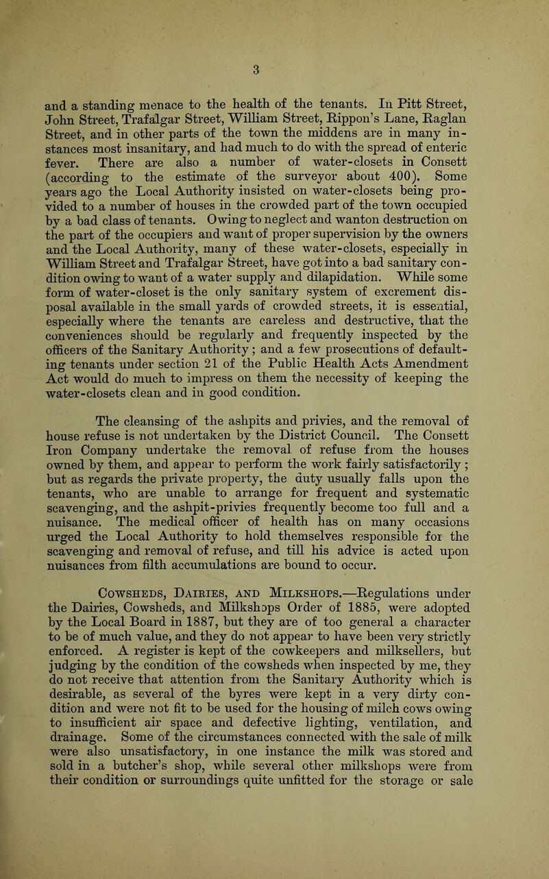 and a standing menace to the health of the tenants. In Pitt Street, John Stx-eet, Trafalgar Street, William Street, Eippon’s Lane, Raglan Street, and in other parts of the town the middens are in many in- stances most insanitary, and had much to do with the spread of enteric fever. There are also a number of water-closets in Oonsett (according to the estimate of the surveyor about 400). Some years ago the Local Authority insisted on water-closets being pro- vided to a number of houses in the crowded part of the town occupied by a bad class of tenants. Owing to neglect and wanton destruction on the part of the occupiers and w’ant of proper supervision by the owners and the Local Authority, many of these water-closets, especially in William Street and Trafalgar Street, have got into a bad sanitary con- dition owing to want of a water supply and dilapidation. While some form of water-closet is the only sanitary system of excrement dis- posal available in the small yards of crowded streets, it is essential, especially where the tenants are careless and destructive, that the conveniences should be regularly and frequently inspected by the officers of the Sanitary Authority ; and a few prosecutions of default- ing tenants under section 21 of the Public Health Acts Amendment Act would do much to impress on them the necessity of keeping the water-closets clean and in good condition. The cleansing of the ashpits and privies, and the removal of house refuse is not undertaken by the District Council. The Oonsett Iron Company undertake the removal of refuse from the houses owned by them, and appear to perform the work fairly satisfactorily ; but as regards the private property, the duty usually falls upon the tenants, who are unable to arrange for frequent and systematic scavenging, and the ashpit-privies frequently become too full and a nuisance. The medical officer of health has on many occasions urged the Local Authority to hold themselves responsible for the scavenging and removal of refuse, and till his advice is acted upon nuisances from filth accumulations are bound to occur. Cowsheds, Dairies, and Milkshops.—Regulations under the Dairies, Cowsheds, and Milkshops Order of 1885, were adopted by the Local Board in 1887, but they are of too general a character to be of much value, and they do not appear to have been very strictly enforced. A register is kept of the cowkeepers and milksellers, but judging by the condition of the cowsheds when inspected by me, they do not receive that attention from the Sanitary Authority which is desirable, as several of the byres were kept in a very dirty con- dition and were not fit to he used for the housing of milch cows owing to insufficient air space and defective lighting, ventilation, and drainage. Some of the circumstances connected with the sale of milk were also unsatisfactory, in one instance the milk was stored and sold in a butcher’s shop, while several other milkshops were from their condition or surroundings quite unfitted for the storage or sale