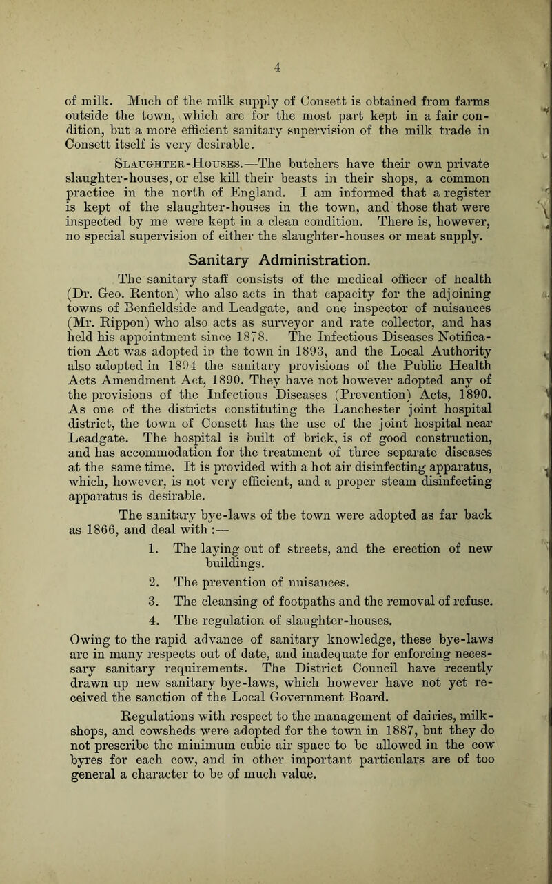 of milk. Much of the milk supply of Coiisett is obtained from fai’ms outside the town, which are for the most part kept in a fair con- dition, but a more efficient sanitary supervision of the milk trade in Oonsett itself is very desirable. Slaughter-Houses.—The butchers have their own private slaughter-houses, or else kill their beasts in their shops, a common practice in the north of England. I am informed that a register is kept of the slaughter-houses in the town, and those that were inspected by me were kept in a clean condition. There is, however, no special supervision of either the slaughter-houses or meat supply. Sanitary Administration. The sanitary staff consists of the medical officer of health (Dr. Geo. Kenton) who also acts in that capacity for the adjoining towns of Benfieldside and Leadgate, and one inspector of nuisances (Mr. Rippon) who also acts as surveyor and rate collector, and has held his appointment since 1878. The Infectious Diseases Notifica- tion Act was adopted in the town in 1893, and the Local Authority also adopted in 1894 the sanitary provisions of the Public Health Acts Amendment Acd, 1890. They have not however adopted any of the provisions of the Infectious Diseases (Prevention) Acts, 1890. As one of the districts constituting the Lanchester joint hospital district, the town of Consett has the use of the joint hospital near Leadgate. The hospital is built of brick, is of good construction, and has accommodation for the treatment of three separate diseases at the same time. It is provided with a hot air disinfecting apparatus, which, however, is not very efficient, and a proper steam disinfecting apparatus is desirable. The sanitary bye-laws of the town were adopted as far back as 1866, and deal with :— 1. The laying out of streets, and the erection of new buildings. 2. The prevention of nuisances. 3. The cleansing of footpaths and the removal of refuse. 4. The regulation of slaughter-houses. Owing to the rapid advance of sanitary knowledge, these bye-laws are in many respects out of date, and inadequate for enforcing neces- sary sanitary requirements. The District Council have recently drawn up irew sanitary bye-laws, which however have not yet re- ceived the sanction of the Local Government Board. Regulations with respect to the management of dairies, milk- shops, and cowsheds were adopted for the town in 1887, but they do not prescribe the minimum cubic air space to be allowed in the cow byres for each cow, and in other important particulars are of too general a character to be of much value.