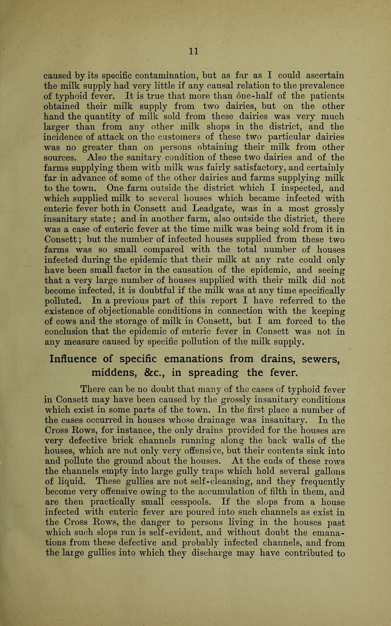 caused by its specific contamination, but as far as I could ascertain the milk supply had very little if any causal relation to the prevalence of typhoid fever. It is true that more than one-half of the patients obtained their milk supply from two dairies, but on the other hand the quantity of milk sold from these dairies was very much larger than from any other milk shops in the district, and the incidence of attack on the customers of these two particular dairies was no greater than on persons obtaining their milk from other sources. Also the sanitary condition of these two dairies and of the farms supplying them with milk was fairly satisfactory, and certainly far in advance of some of the other dairies and farms supplying milk to the town. One farm outside the district which I inspected, and which supplied milk to several houses which became infected with enteric fever both in Oonsett and Leadgate, was in a most grossly insanitary state; and in another farm, also outside the district, there was a case of enteric fever at the time milk was being sold from it in Oonsett; but the number of infected houses supplied from these two farms was so small compared with the total number of houses infected during the epidemic that their milk at any rate could only have been small factor in the causation of the epidemic, and seeing that a very large number of houses supplied with their milk did not become infected, it is doubtful if the milk was at any time specifically polluted. In a previous part of this report I have refen-ed to the existence of objectionable conditions in connection with the keeping of cows and the storage of milk in Oonsett, but I am forced to the conclusion that the epidemic of enteric fever in Oonsett was not in any measure caused by specific pollution of the milk supply. Influence of specific emanations from drains, sewers, middens, &c., in spreading the fever. There can be no doubt that many of the cases of typhoid fever in Oonsett may have been caused by the grossly insanitary conditions which exist in some parts of the town. In the first place a number of the cases occurred in houses whose drainage was insanitaiy. In the Oross Rows, for instance, the only drains provided for the houses are very defective brick channels running along the back walls of the houses, which are not only very offensive, but their contents sink into and pollute the ground about the houses. At the ends of these rows the channels empty into large gully traps which hold several gallons of liquid. These gullies are not self-cleansing, and they frequently become very offensive owing to the accumulation of filth in them, and are then practically small cesspools. If the slops from a house infected with enteric fever are poured into such channels as exist in the Cross Rows, the danger to persons living in the houses past which such slops run is self-evident, and without doubt the emana- tions from these defective and probably infected channels, and from the large gullies into which they discharge may have contributed to