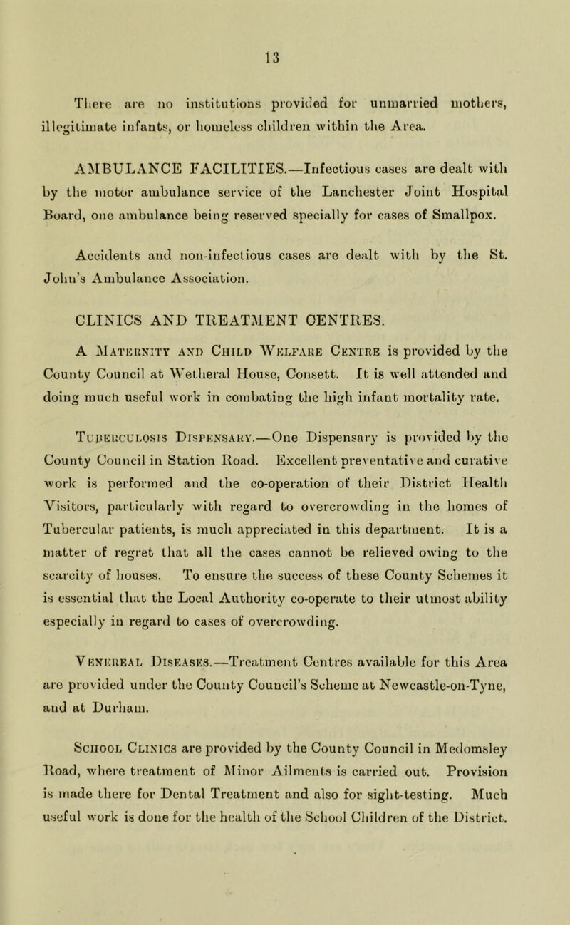 Tlieie me no institutions provided for unmarried mothers, illegitimate infants, or homeless children within the Area. AIMBULANCE FACILITIES.—Infectious cases are dealt with by the motor ambulance service of the Lancliester Joint Hospital Board, one ambulance being reserved specially for cases of Smallpox. Accidents and non-infectious cases are dealt with by the St. John’s Ambulance Association. CLINICS AND TREATMENT CENTRES. A M.\TiiUNiTT AXD CniLD AVki.faue Centre is provided by the County Council at Wetheral House, Consett. It is well attended and doing much useful work in combating the high infant mortality rate. TujiEiicur.osis Dispe\s.\ry.—One Dispensary is provided by the County Council in Station Road. Excellent preventative and curative work is performed and the co-operation of their District Health Visitors, particularly with regard to overcrowding in the homes of Tubercular patients, is much appreciated in this department. It is a matter of regret that all the cases cannot be relieved owing to the scarcity of houses. To ensure the success of these County Schemes it is essential that the Local Authority co-operate to their utmost ability especially in regard to cases of overcrowding. Vexeueal Diseases.—Treatment Centres available for this Area are provided under the County Council’s Scheme at Newcastle-on-Tyne, and at Durham. School Clinics are provided by the County Council in Medom.sley Road, where treatment of Minor Ailments is carried out. Provision is made there for Dental Treatment and also for sight-testing. Much useful work is done for the health of the School Children of the District.