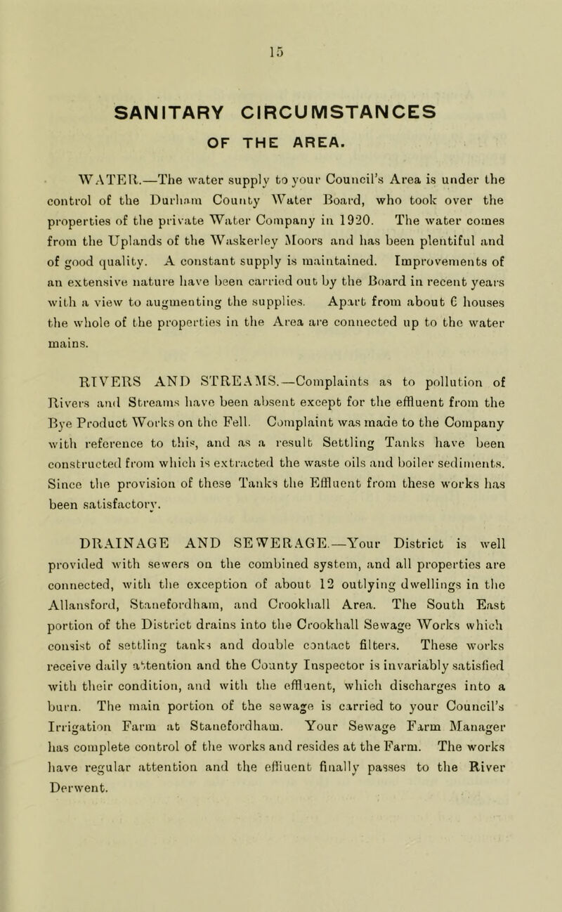 SANITARY CIRCUMSTANCES OF THE AREA. WATER.—The water supply to your Council’s Area is under the control of the Durham County Water Board, who toolc over the properties of the private Water Company in 1920. The water comes from the Uplands of the Waskerley Moors and has been plentiful and of good quality. A constant supply is maintained. Improvements of an e.vtensive nature have been carried out by the Board in recent years with a view to augmenting the supplies. Apart from about C houses the whole of the properties in the Area are connected up to the water mains. RIVERS AND STREAMS.—Complaints as to pollution of Rivers and Streams have been absent except for the effluent from the Bye Product Works on the Fell. Complaint was made to the Company with reference to this, and as a I'esult Settling Tanks have been constructed from which is extr.icbed the waste oils and boiler sediments. Since the provision of these TaidvS the Effluent from these works has been satisfactory. DPtAINAGE AND SEWERAGE.—Your District is well provided with sewers on the combined system, and all properties are connected, with the exception of about 12 outlying dwellings in the Allansford, Stanefordham, and Crookliall Area. The South East portion of the District drains into the Crookhall Sewage Works which consist of settling tanks and double contact filters. The.se works receive daily attention and the County Inspector is invariably satisfied with their condition, and with the effluent, which discharges into a burn. The main portion of the sewage is carried to your Council’s Irriaation Farm at Stanefordham. Your Sewage Farm Manaer has complete control of the works and resides at the Farm. The works have regular attention and the effluent finally passes to the River Derwent.