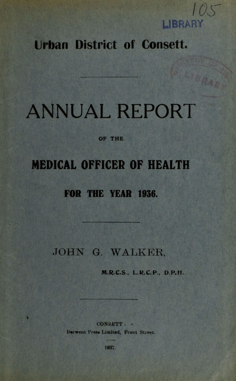 I OS' Urban District of Consett. ANNUAL REPORT OF THE MEDICAL OFFICER OF HEALTH FOR THE YEAR 1936. JOHN G. WALKER, M.R.C.S., L.R.C.P., D.P.H. CONSETT: • U«rwent Press Limited, Front Street. 1937.