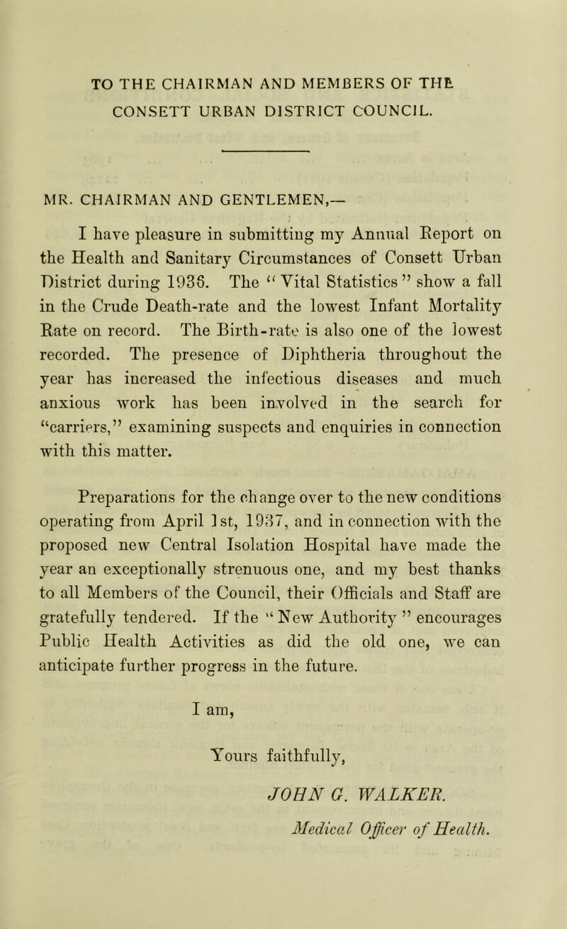 TO THE CHAIRMAN AND MEMBERS OF THE CONSETT URBAN DISTRICT COUNCIL. MR. CHAIRMAN AND GENTLEMEN,— I have pleasure in submitting my Annual Eeport on the Health and Sanitary Circumstances of Consett Urban District during 1938. The “ Vital Statistics ” show a fall in the Crude Death-rate and the lowest Infant Mortality Rate on record. The Birth-rate is also one of the lowest recorded. The presence of Diphtheria throughout the year has increased the infectious diseases and much anxious work has been involved in the search for “carriers,” examining suspects and enquiries in connection with this matter. Preparations for the change over to the new conditions operating from April 1st, 1937, and in connection with the proposed new Central Isolation Hospital have made the year an exceptionally strenuous one, and my best thanks to all Members of the Council, their Officials and Staff are gratefully tendered. If the “ New Authority ” encourages Public Health Activities as did the old one, we can anticipate further progress in the future. I am, Yours faithfully, JOHN G. WALKER. Aledical Officer of Health.