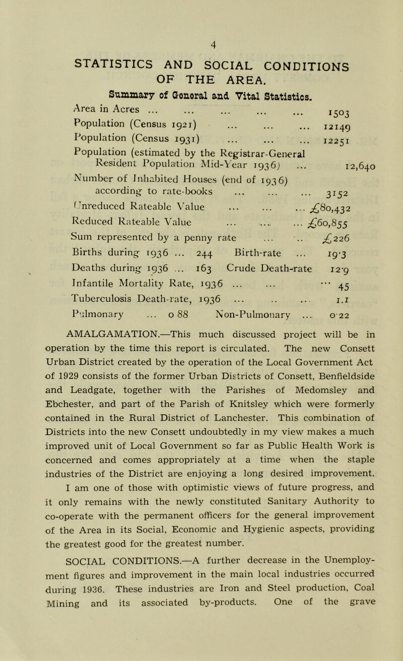 1503 I2I49 12251 STATISTICS AND SOCIAL CONDITIONS OF THE AREA. Summary of aeneral and Vital Statistics. Area in Acres ... Population (Census 1921) Population (Census 1931) Population (estimated by the Registrar-General Resident Population Mid-A'ear 1936; Number of Inhabited Honses (end of 1936) according to rate-books f Jnreduced Rateable Value Reduced Rateable Value Sum represented by a penny rate Births during 1936 ... 244 Birth-rate Deaths during 1936 ... 163 Crude Death-rate Infantile Mortality Rate, 1936 ... Tuberculosis Death-rate, 1936 Pulmonary ... 088 Non-Pulmonary ... 12,640 3152 ■ i^^o.432 £^0,855 £226 19-3 12-9 ■ 45 1.1 022 AMALGAMATION.—This much discussed project will be in operation by the time this report is circulated. The new Consett Urban District created by the operation of the Local Government Act of 1929 consists of the former Urban Districts of Consett, Benfieldside and Leadgate, together with the Parishes of Medomsley and Ebchester, and part of the Parish of Knitsley which were formerly contained in the Rural District of Lanchester. This combination of Districts into the new Consett undoubtedly in my view makes a much improved unit of Local Government so far as Public Health Work is concerned and comes appropriately at a time when the staple industries of the District are enjoying a long desired improvement. I am one of those with optimistic views of future progress, and it only remains with the newly constituted Sanitary Authority to co-operate with the permanent officers for the general improvement of the Area in its Social, Economic and Hygienic aspects, providing the greatest good for the greatest number. SOCIAL CONDITIONS.—A further decrease in the Unemploy- ment figures and improvement in the main local industries occurred during 1936. These industries are Iron and Steel production. Coal Mining and its associated by-products. One of the grave