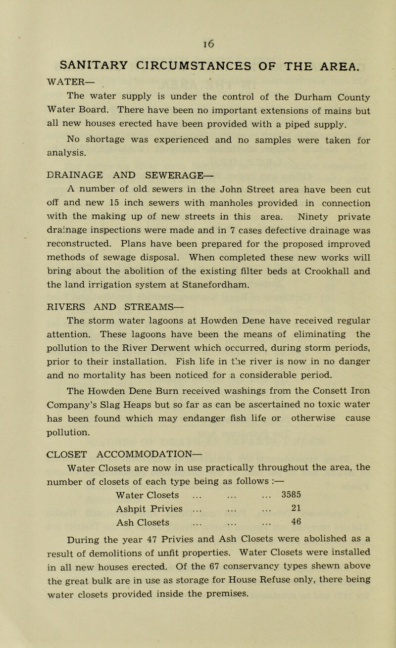 SANITARY CIRCUMSTANCES OF THE AREA. WATER— The water supply is under the control of the Durham County Water Board. There have been no important extensions of mains but all new houses erected have been provided with a piped supply. No shortage was experienced and no samples were taken for analysis. DRAINAGE AND SEWERAGE— A number of old sewers in the John Street area have been cut off and new 15 inch sewers with manholes provided in connection with the making up of new streets in this area. Ninety private drainage inspections were made and in 7 cases defective drainage was reconstructed. Plans have been prepared for the proposed improved methods of sewage disposal. When completed these new works will bring about the abolition of the existing filter beds at Crookhall and the land irrigation system at Stanefordham. RIVERS AND STREAMS— The storm water lagoons at Howden Dene have received regular attention. These lagoons have been the means of eliminating the pollution to the River Derwent which occurred, during storm periods, prior to their installation. Fish life in the river is now in no danger and no mortality has been noticed for a considerable period. The Howden Dene Burn received washings from the Consett Iron Company’s Slag Heaps but so far as can be ascertained no toxic water has been found which may endanger fish life or otherwise cause pollution. CLOSET ACCOMMODATION— Water Closets are now in use practically throughout the area, the number of closets of each type being as follows :— Water Closets ... ... ... 3585 Ashpit Privies ... ... ... 21 Ash Closets ... ... ... 46 During the year 47 Privies and Ash Closets were abolished as a result of demolitions of unfit properties. Water Closets were installed in all new houses erected. Of the 67 conservancy types shewn above the great bulk are in use as storage for House Refuse only, there being water closets provided inside the premises.