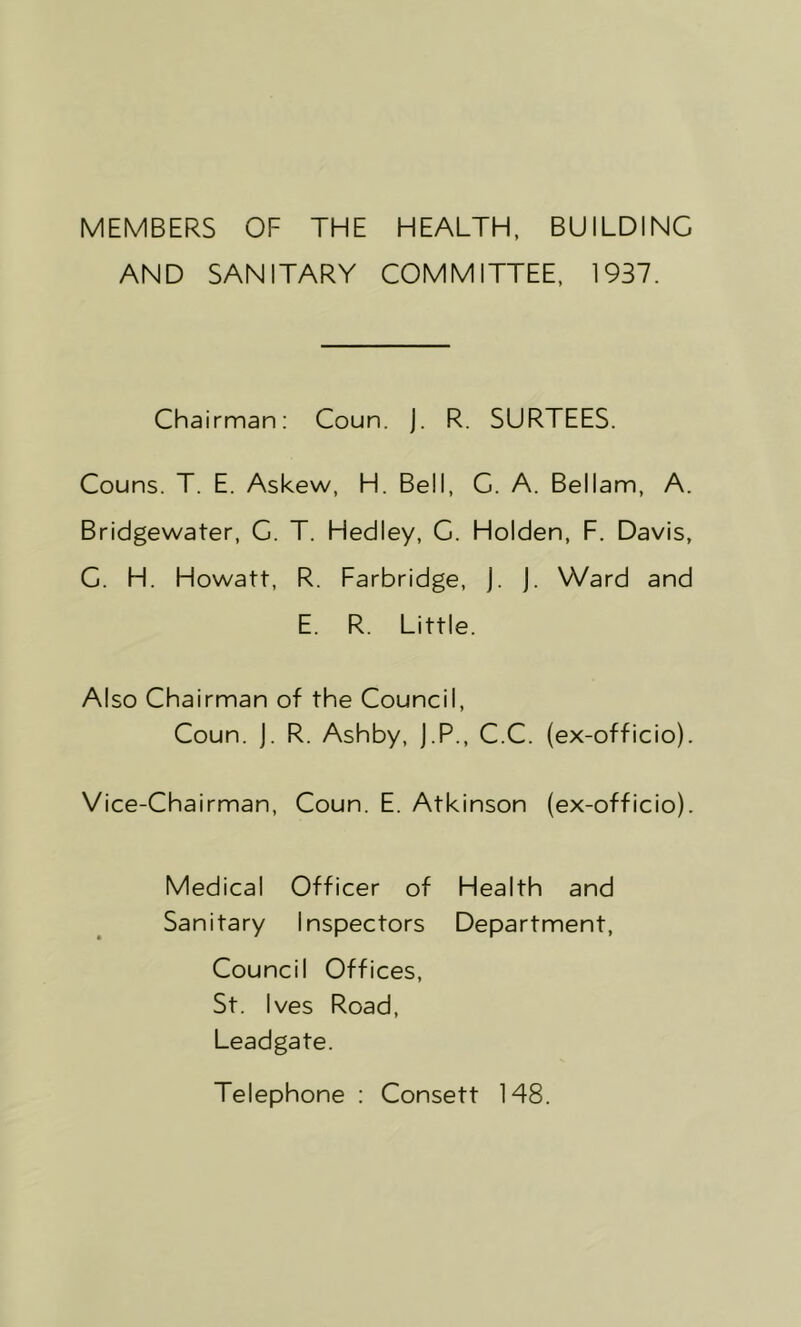 MEMBERS OF THE HEALTH, BUILDING AND SANITARY COMMITTEE, 1937. Chairman: Coun. J. R. SURTEES. Couns. T. E. Askew, H. Bell, G. A. Bellam, A. Bridgewater, G. T. Hedley, C. Holden, F. Davis, C. H. Howatt, R. Farbridge, J. J. Ward and E. R. Little. Also Chairman of the Council, Coun. J. R. Ashby, J.P., C.C. (ex-officio). Vice-Chairman, Coun. E. Atkinson (ex-officio). Medical Officer of Health and Sanitary Inspectors Department, Council Offices, St. Ives Road, Leadgate. Telephone : Consett 148.