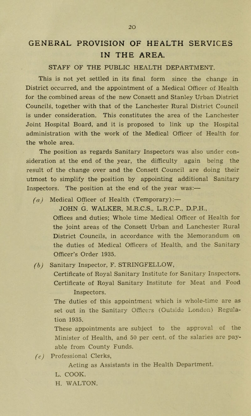 GENERAL PROVISION OF HEALTH SERVICES IN THE AREA. STAFF OF THE PUBLIC HEALTH DEPARTMENT. This is not yet settled in its final form since the change in District occurred, and the appointment of a Medical Officer of Health for the combined areas of the new Consett and Stanley Urban District Councils, together with that of the Lanchester Rural District Council is under consideration. This constitutes the area of the Lanchester Joint Hospital Board, and it is proposed to link up the Hospital administration with the work of the Medical Officer of Health for the whole area. The position as regards Sanitary Inspectors was also under con- sideration at the end of the year, the difficulty again being the result of the change over and the Consett Council are doing their utmost to simplify the position by appointing additional Sanitary Inspectors. The position at the end of the year was:— (aj Medical Officer of Health (Temporary):— JOHN G. WALKER, M.R.C.S., L.R.C.P., D.P.H., Offices and duties; Whole time Medical Officer of Health for the joint areas of the Consett Urban and Lanchester Rural District Councils, in accordance with the Memorandum on the duties of Medical Officers of Health, and the Sanitary Officer’s Order 1935. (hj Sanitary Inspector, F. STRINGFELLOW, Certificate of Royal Sanitary Institute for Sanitary Inspectors. Certificate of Royal Sanitary Institute for Meat and Food Inspectors. The duties of this appointment which is whole-time are as set out in the Sanitary Officers (Outside London) Regula- tion 1935. These appointments are subject to the approval of the Minister of Health, and 50 per cent, of the salaries are pay- able from County Funds. (c) Professional Clerks, Acting as Assistants in the Health Department. L. COOK. H. WALTON.