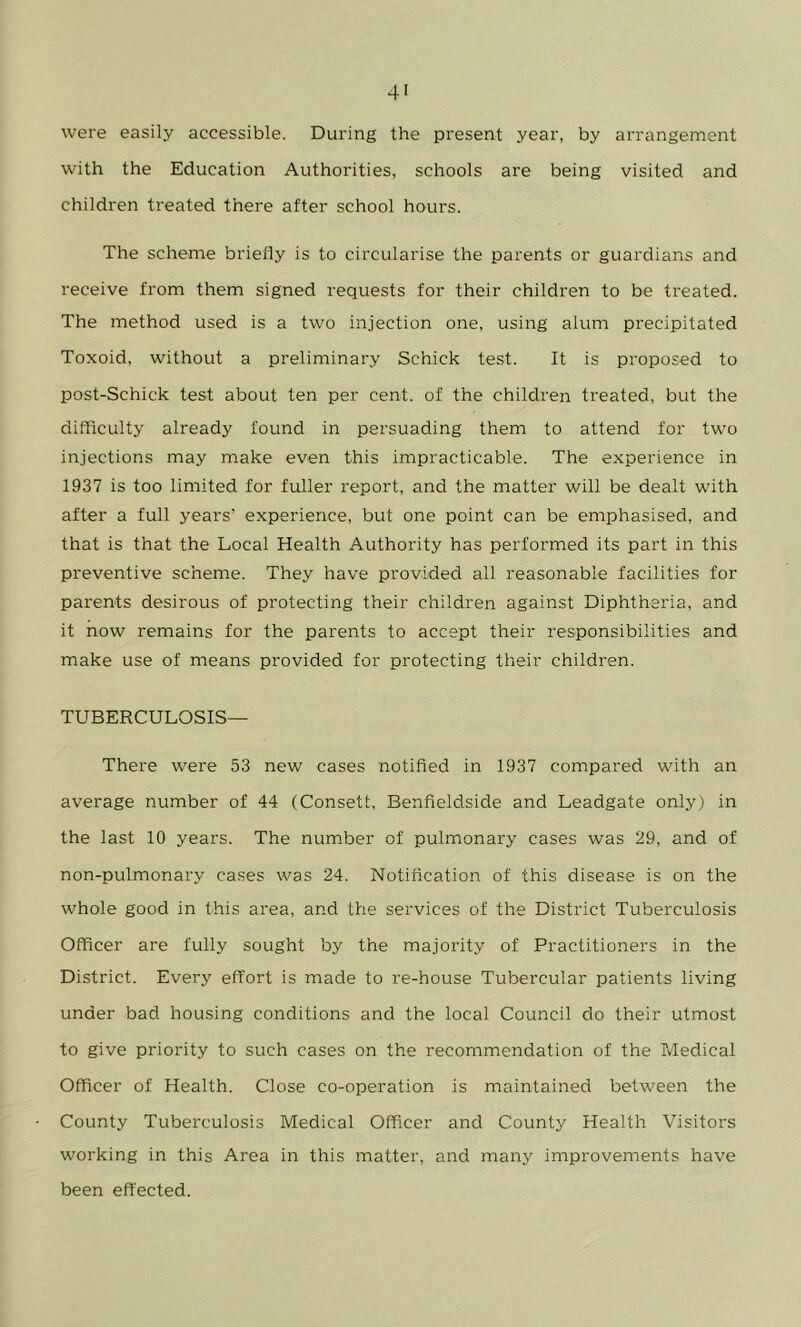 were easily accessible. During the present year, by arrangement with the Education Authorities, schools are being visited and children treated there after school hours. The scheme briefly is to circularise the parents or guardians and receive from them signed requests for their children to be treated. The method used is a two injection one, using alum precipitated Toxoid, without a preliminary Schick test. It is proposed to post-Schick test about ten per cent, of the children treated, but the difficulty already found in persuading them to attend for two injections may make even this impracticable. The experience in 1937 is too limited for fuller report, and the matter will be dealt with after a full years’ experience, but one point can be emphasised, and that is that the Local Health Authority has performed its part in this preventive scheme. They have provided all reasonable facilities for parents desirous of protecting their children against Diphtheria, and it now remains for the parents to accept their responsibilities and make use of means provided for protecting their children. TUBERCULOSIS— There were 53 new cases notified in 1937 compared with an average number of 44 (Consett, Benfieldside and Leadgate only) in the last 10 years. The number of pulmonary cases was 29, and of non-pulmonary cases was 24. Notification of this disease is on the whole good in this ai'ea, and the services of the District Tuberculosis Officer are fully sought by the majority of Practitioners in the District. Every effort is made to re-house Tubercular patients living under bad housing conditions and the local Council do their utmost to give priority to such cases on the recommendation of the Medical Officer of Health. Close co-operation is maintained between the County Tuberculosis Medical Officer and County Health Visitors working in this Area in this matter, and many improvements have been effected.