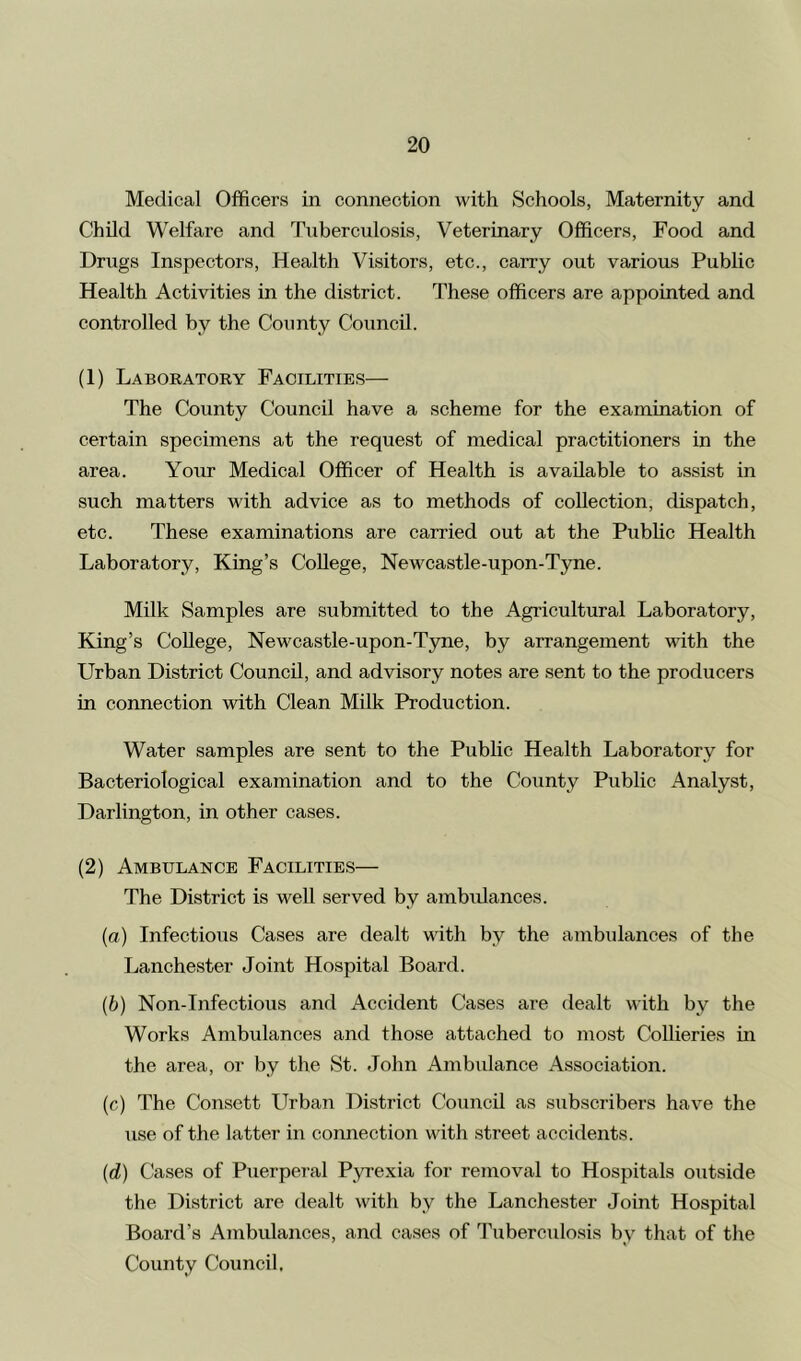 Medical Officers in connection with Schools, Maternity and Child Welfare and Tuberculosis, Veterinary Officers, Food and Drugs Inspectors, Health Visitors, etc., carry out various Public Health Activities in the district. These officers are appointed and controlled by the County Council. (1) Laboratory Facilities— The County Council have a scheme for the examination of certain specimens at the request of medical practitioners in the area. Your Medical Officer of Health is available to assist in such matters with advice as to methods of collection, dispatch, etc. These examinations are carried out at the Public Health Laboratory, King’s College, Newcastle-upon-Tyne. Milk Samples are submitted to the Agricultural Laboratory, King’s College, Newcastle-upon-Tyne, by arrangement with the Urban District Council, and advisory notes are sent to the producers in connection with Clean Milk Production. Water samples are sent to the Public Health Laboratory for Bacteriological examination and to the County Public Analyst, Darlington, in other cases. (2) Ambulance Facilities— The District is well served by ambidances. (a) Infectious Cases are dealt with by the ambulances of the Lanchester Joint Hospital Board. (b) Non-Infectious and Accident Cases are dealt with by the Works Ambulances and those attached to most Collieries in the area, or by the St. John Ambulance Association. (c) The Consett Urban District Council as subscribers have the use of the latter in connection with street accidents. (d) Cases of Puerperal Pyrexia for removal to Hospitals outside the District are dealt with by the Lanchester Joint Hospital Board’s Ambulances, and cases of Tuberculosis bv that of the County Council,