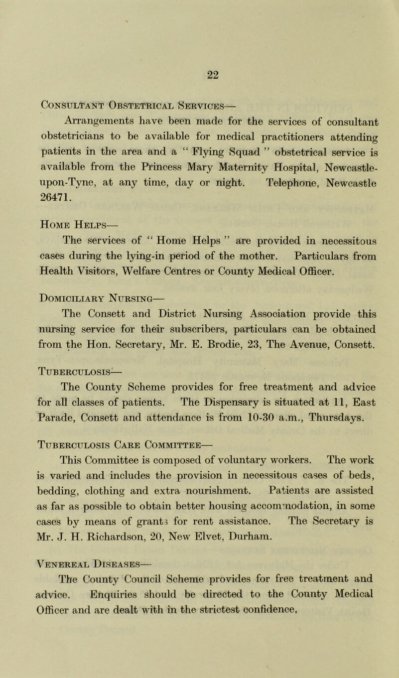 Consultant Obstetrical Services— Arrangements have been made for the services of consultant obstetricians to be available for medical practitioners attending patients in the area and a “ Flying Squad ” obstetrical service is available from the Princess Mary Maternity Hospital, Newcastle- upon-Tyne, at any time, day or night. Telephone, Newcastle 26471. Home Helps— The services of “ Home Helps ” are provided in necessitous cases during the lying-in period of the mother. Particulars from Health Visitors, Welfare Centres or County Medical Officer. Domiciliary Nursing— The Consett and District Nursing Association provide this nursing service for their subscribers, particulars can be obtained from the Hon. Secretary, Mr. E. Brodie, 23, The Avenue, Consett. Tuberculosis— The County Scheme provides for free treatment and advice for all classes of patients. The Dispensary is situated at 11, East Parade, Consett and attendance is from 10-30 a.m., Thursdays. Tuberculosis Care Committee— This Committee is composed of voluntary workers. The work is varied and includes the provision in necessitous cases of beds, bedding, clothing and extra nourishment. Patients are assisted as far as possible to obtain better housing accommodation, in some cases by means of grants for rent assistance. The Secretary is Mr. J. H. Richardson, 20, New Elvet, Durham. Venereal Diseases— The County Council Scheme provides for free treatment and advice. Enquiries should be directed to the County Medical Officer and are dealt with in the strictest confidence,
