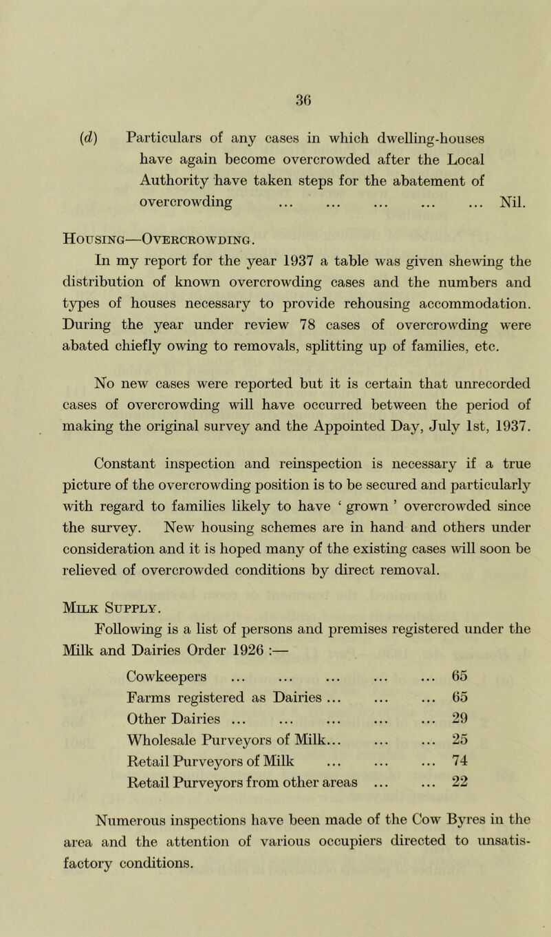 have again become overcrowded after the Local Authority have taken steps for the abatement of overcrowding ... ... ... ... ... Nil. Housing—Overcrowding. In my report for the year 1937 a table was given shewing the distribution of known overcrowding cases and the numbers and types of houses necessary to provide rehousing accommodation. During the year under review 78 cases of overcrowding were abated chiefly owing to removals, splitting up of families, etc. No new cases were reported but it is certain that unrecorded cases of overcrowding will have occurred between the period of making the original survey and the Appointed Day, July 1st, 1937. Constant inspection and reinspection is necessary if a true picture of the overcrowding position is to be secured and particularly with regard to families likely to have ‘ grown ’ overcrowded since the survey. New housing schemes are in hand and others under consideration and it is hoped many of the existing cases will soon be relieved of overcrowded conditions by direct removal. Milk Supply. Following is a list of persons and premises registered under the Milk and Dairies Order 1926 :— Cowkeepers ... ... ... ... ... 65 Farms registered as Dairies ... ... ... 65 Other Dairies ... ... ... ... ... 29 Wholesale Purveyors of Milk... ... ... 25 Retail Purveyors of Milk ... ... ... 74 Retail Purveyors from other areas Numerous inspections have been made of the Cow Byres in the area and the attention of various occupiers directed to unsatis- factory conditions.