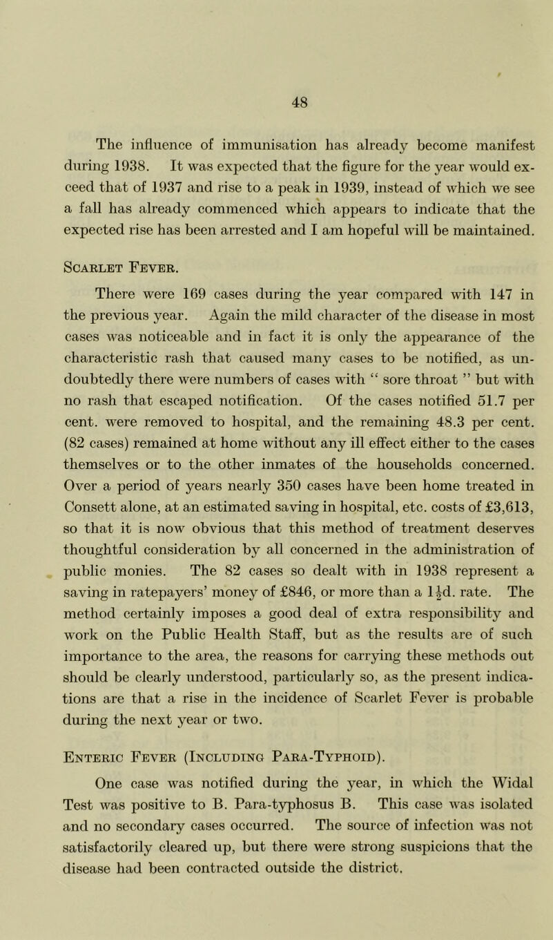 The influence of immunisation has already become manifest during 1938. It was expected that the figure for the year would ex- ceed that of 1937 and rise to a peak in 1939, instead of which we see a fall has already commenced which appears to indicate that the expected rise has been arrested and I am hopeful will be maintained. Scarlet Fever. There were 169 cases during the year compared with 147 in the previous year. Again the mild character of the disease in most cases was noticeable and in fact it is only the appearance of the characteristic rash that caused many cases to be notified, as un- doubtedly there were numbers of cases with “ sore throat ” but with no rash that escaped notification. Of the cases notified 51.7 per cent, were removed to hospital, and the remaining 48.3 per cent. (82 cases) remained at home without any ill effect either to the cases themselves or to the other inmates of the households concerned. Over a period of years nearly 350 cases have been home treated in Consett alone, at an estimated saving in hospital, etc. costs of £3,613, so that it is now obvious that this method of treatment deserves thoughtful consideration by all concerned in the administration of public monies. The 82 cases so dealt with in 1938 represent a saving in ratepayers’ money of £846, or more than a lid. rate. The method certainly imposes a good deal of extra responsibility and work on the Public Health Staff, but as the results are of such importance to the area, the reasons for carrying these methods out should be clearly understood, particularly so, as the present indica- tions are that a rise in the incidence of Scarlet Fever is probable during the next year or two. Enteric Fever (Including Para-Typhoid). One case was notified during the year, in which the Widal Test was positive to B. Para-typhosus B. This case was isolated and no secondary cases occurred. The source of infection was not satisfactorily cleared up, but there were strong suspicions that the disease had been contracted outside the district.