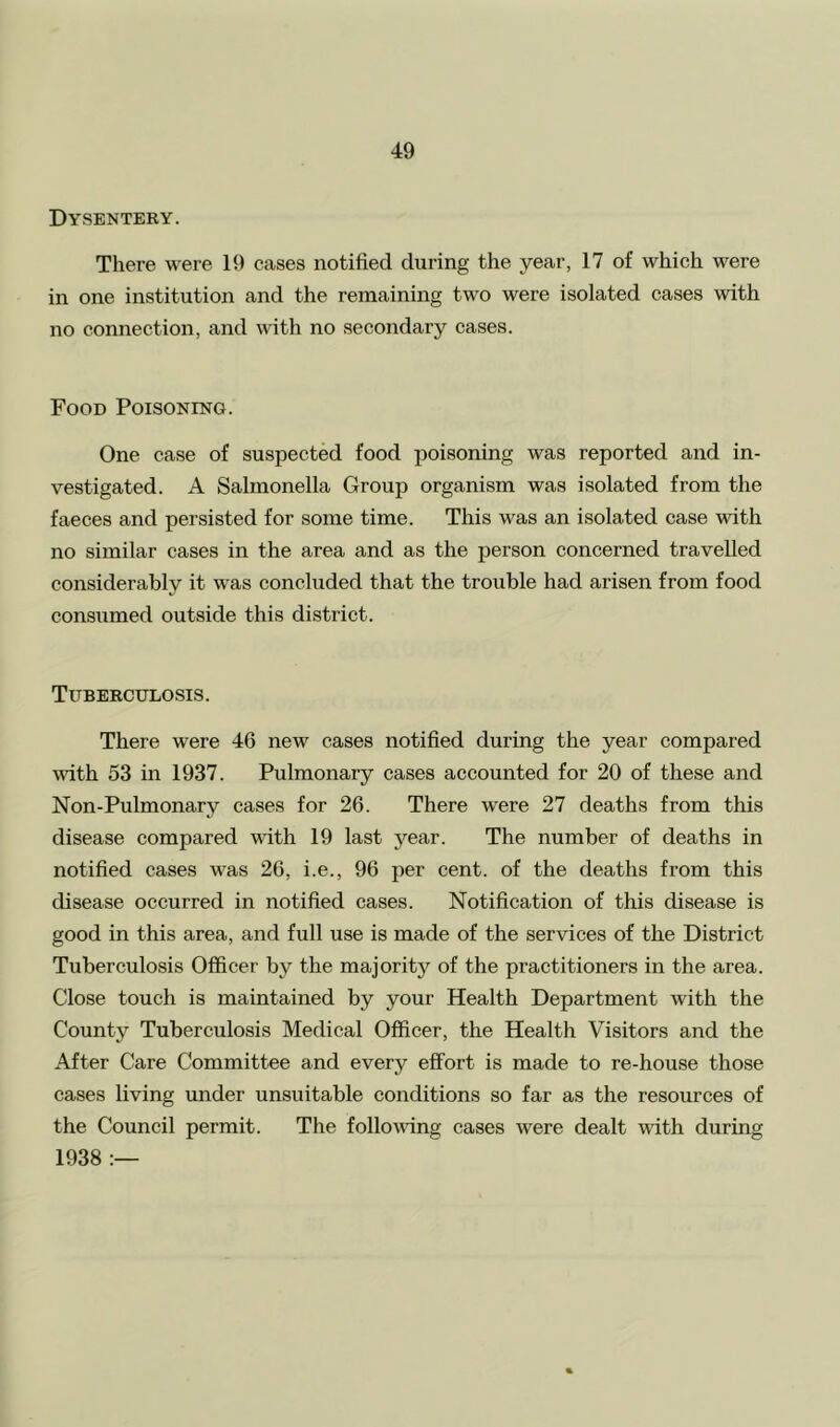 Dysentery. There were 19 cases notified during the year, 17 of which were in one institution and the remaining two were isolated cases with no connection, and with no secondary cases. Food Poisoning. One case of suspected food poisoning was reported and in- vestigated. A Salmonella Group organism was isolated from the faeces and persisted for some time. This was an isolated case with no similar cases in the area and as the person concerned travelled considerably it was concluded that the trouble had arisen from food consumed outside this district. Tuberculosis. There were 46 new cases notified during the year compared with 53 in 1937. Pulmonary cases accounted for 20 of these and Non-Pulmonary cases for 26. There were 27 deaths from this disease compared with 19 last year. The number of deaths in notified cases was 26, i.e., 96 per cent, of the deaths from this disease occurred in notified cases. Notification of this disease is good in this area, and full use is made of the services of the District Tuberculosis Officer by the majority of the practitioners in the area. Close touch is maintained by your Health Department with the County Tuberculosis Medical Officer, the Health Visitors and the After Care Committee and every effort is made to re-house those cases living under unsuitable conditions so far as the resources of the Council permit. The following cases were dealt with during 1938