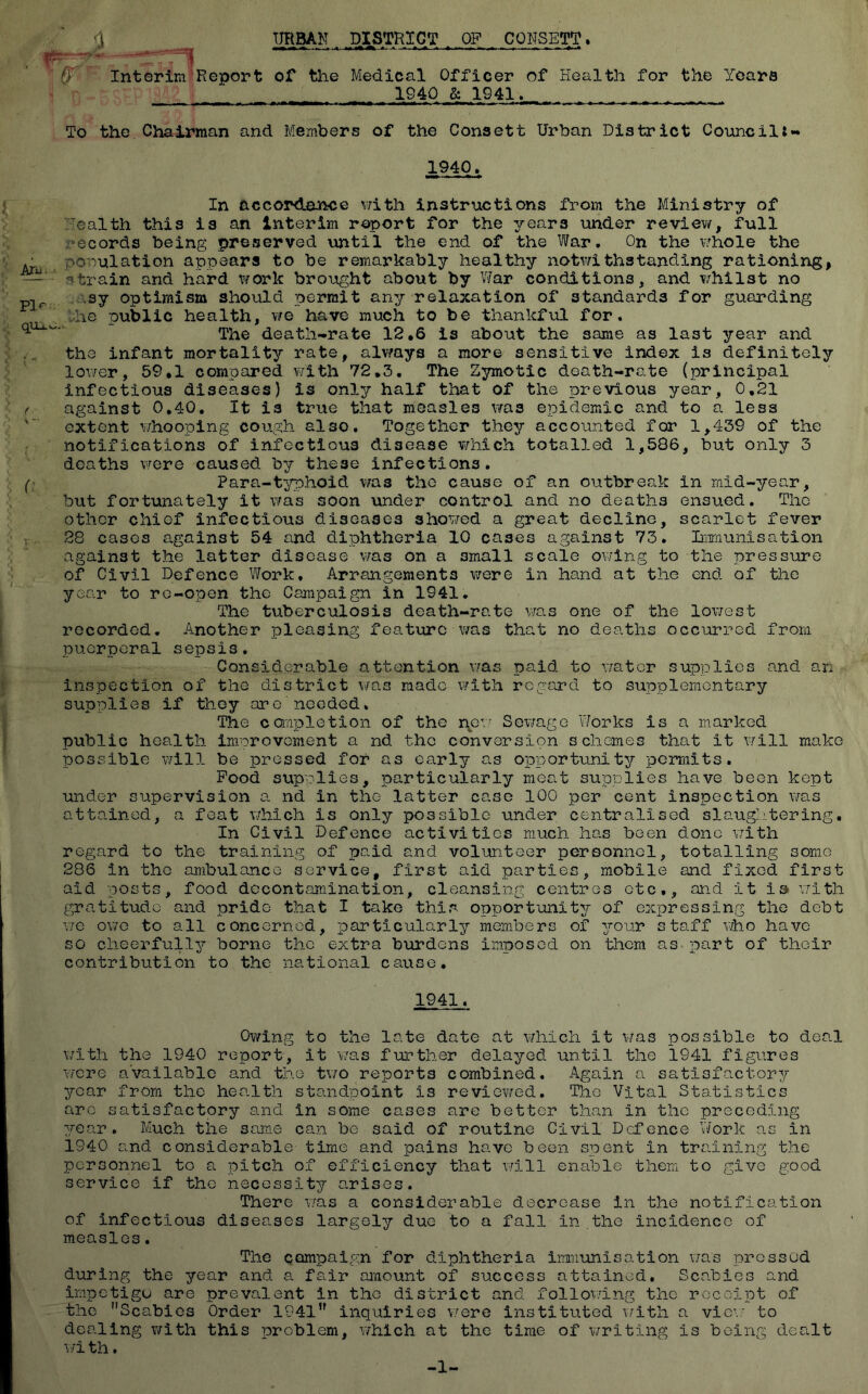 <3 _ URBAN , .DISTRICT ,. OF CONSETT. Interim Report of the Medical Officer of Health for the Years 1940 & 1941. To the Chairman and Members of the Consett Urban District Council*- 1940. In accordance with instructions from the Ministry of ealth this is an interim report for the drears under review, full records being preserved until the end of the War. On the whole the population appears to be remarkably healthy notwithstanding rationing, —strain and hard work brought about by War conditions, and whilst no plr sy optimism should permit any relaxation of standards for guarding he public health, we have much to be thankful for. ^ The death-rate 12.6 is about the same as last year and the infant mortality rate, always a more sensitive index is definitely lower, 59.1 compared with 72.3. The Zymotic death-rate (principal infectious diseases) is only half that of the previous year, 0,21 f against 0.40. It is true that measles was epidemic and to a less extent whooping cough also. Together they accounted for 1,439 of the notifications of infectious disease which totalled 1,586, but only 3 deaths were caused by these infections. (; Para-typhoid was the cause of an outbreak in mid-year, but fortunately it was soon under control and no deaths ensued. The other chief infectious diseases showed a great decline, scarlet fever f. 28 cases against 54 and diphtheria 10 cases against 73. Immunisation against the latter disease was on a 3mall scale owing to the pressure of Civil Defence Work. Arrangements were in hand at the end of the year to re-open the Campaign in 1941. The tuberculosis death-rate was one of the lowest recorded. Another pleasing feature was that no deaths occurred from puerperal sepsis. Considerable attention was paid to water supplies and an inspection of the district was made with regard to supplementary supplies if they are needed. The completion of the new Sewage Works is a marked public health improvement a nd tho conversion schemes that it will make possible will be pressed for as early as opportunity permits. Pood supplies, particularly meat supplies have been kept under supervision a nd in the latter case 100 per cent inspection was attained, a feat which is only possible under centralised slaughtering. In Civil Defence activities much has been done with regard to the training of paid and volunteer personnel, totalling some 286 in tho ambulance service, first aid parties, mobile and fixed first aid posts, food decontamination, cleansing centres etc., and it is with gratitude and pride that I take this opportunity of expressing the debt we owe to all concerned, particularly members of your staff who have so cheerfully borne the extra burdens imposed on them as part of their contribution to the national cause. 1941. Owing to the late date at which it was possible to deal with the 1940 report, it was further delayed until the 1941 figures were available and the two reports combined. Again a satisfactory year from the heo.lth standpoint is reviewed. The Vital Statistics are satisfactory and in some cases are better than in the preceding year. Much the same can be said of routine Civil Defence Work as in 1940 and considerable time and pains have been spent in training the personnel to a pitch of efficiency that will enable them to give good service if the necessity arises. There was a considerable decrease In the notification of infectious diseases largely due to a fall in the incidence of measles. The campaign for diphtheria immunisation was pressed during the year and a fair amount of success attained. Scabies and impetigo are prevalent in the district and following the receipt of the Scabies Order 1941 inquiries were instituted with a view to dealing with this problem, which at the time of writing is being dealt wi th. -1-