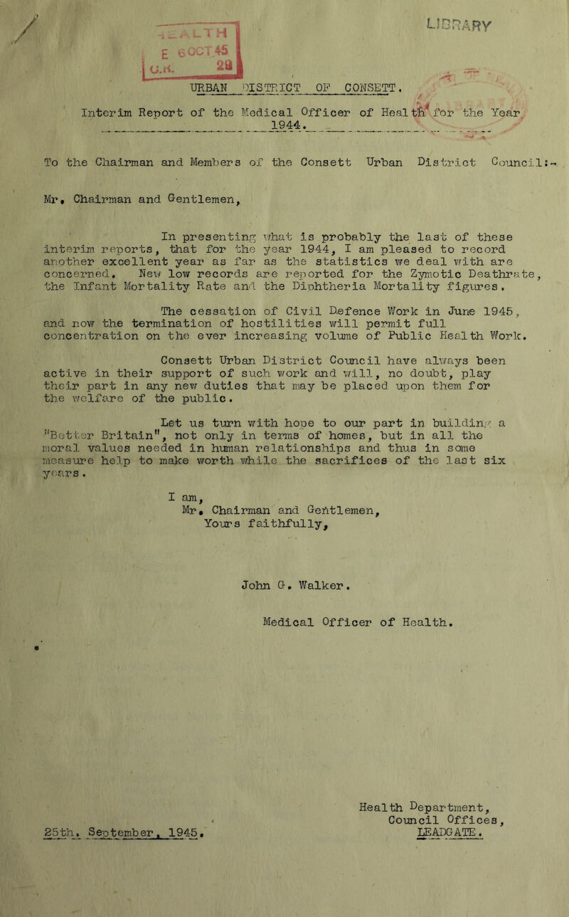 lsdrary 1 W... I • 1 ^ ^ I 2a I URBAN DISTRICT OP CONSETT. Interim Report of the Medical Officer of Heal tB.'for the Year 1944. To the Chairman and Members of the Consett Urban District Council Mr# Chairman and Gentlemen, In presenting xHaat is probably the last of these interim reports, that for the year 1944, I am pleased to record another excellent year as far as the statistics we deal v/ith are concerned, Nev/ low records are reported for the Zymotic Deathrate, the Infant Mortality Rate and the Diphtheria Mortality figures. The cessation of Civil Defence V/ork in June 1945^ and novj the termination of hostilities v/ill permit full concentration on the ever increasing volume of Public Health Work. Consett Urban District Council have always been active in their support of such work and v/ill, no doubt, play their part in any nev/ duties that may be placed upon them for the welfare of the public. Let us turn with hope to our part in building a ''Better Britain, not only in terms of homes, but in all the moral values needed in human relationships and thus in some measure help to make worth while the sacrifices of the last six years. I am, Mr. Chairman and Gentlemen, Yours faithfully. John G, Walker. Medical Officer of Health. Health Department, » Council Offices, 85 th. September, 1945 • ^ADGATE .