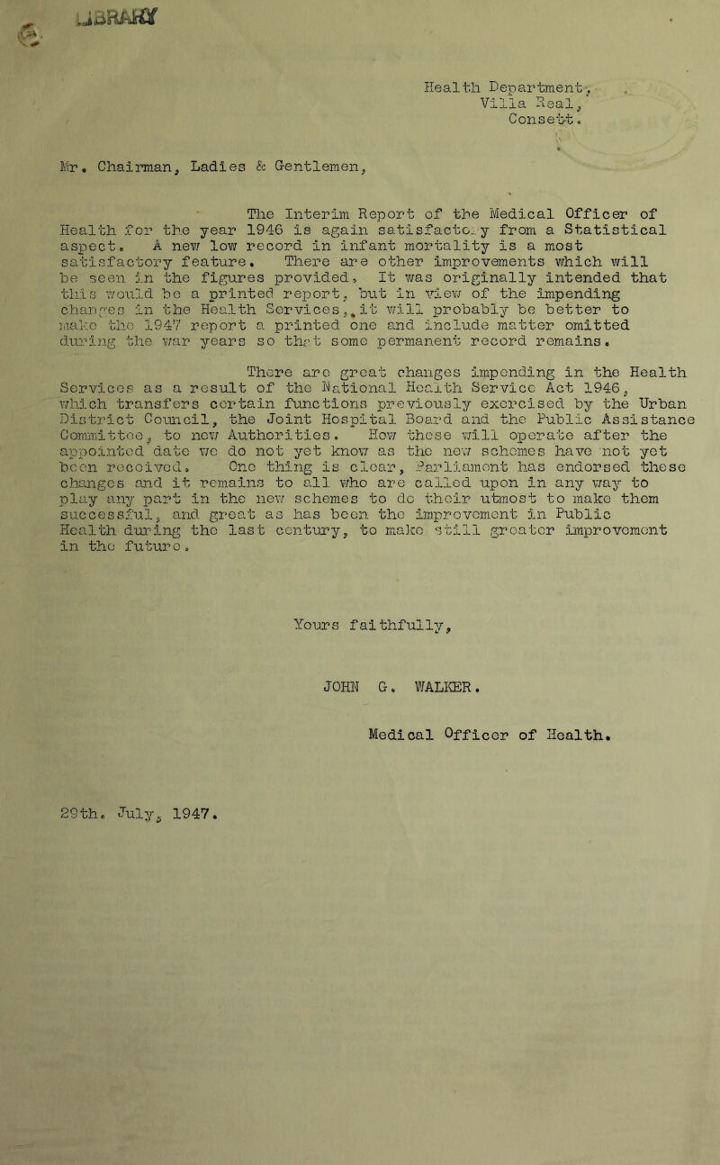 Health Department. Villa Heal^ Conset't. Mr, Chairman^ Ladies & G-entlemen^ The Interim Report of the Ivledical Officer of Health for the year 1946 is again satisfacto:-y from a Statistical aspect, A new low record in infant mortality is a most satisfactory feature. There are other improvements which v/ill be seen in the figures provided. It v/as originally intended that this would be a printed rejjort. but in viev/ of the impending changes in the Health Services it will jjrobably be better to hiako the 1947 report a printed one and include matter omitted during the war years so thrt some permanent record remains. There are groat changes impending in the Health Services as a result of the Rational Health Service Act 1946j which transfers certain functions previously exercised by the Urban District Cocuicil, the Joint Hospital Board and the Public Assistance Committee^ to nev; Authorities, Hov; these v;ill operate after the appointed date wo do not yet knov; as the nev/ schemes have not yet been received. One thing is clear, Parliara.ont has endorsed these changes and it remains to all who are called upon in any way to play any part in the new schemes to do their utmost to make them successful, and groat as has boon the improvement in Public Health during the last century, to mulcic still greater improvement in the future. Yours faithfully. JOHN G, WALICER. Medical Officer of Health. 29the '^wly^ 1947