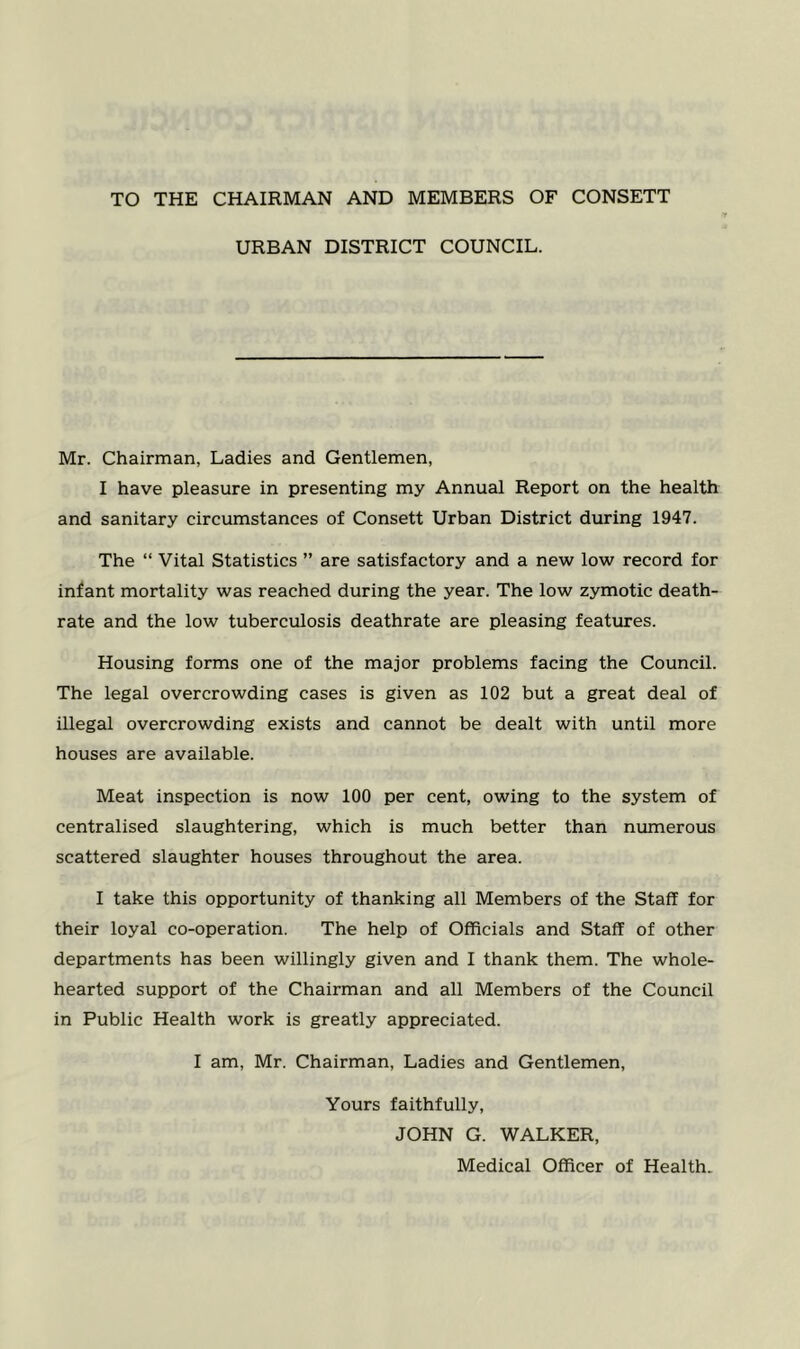 TO THE CHAIRMAN AND MEMBERS OF CONSETT URBAN DISTRICT COUNCIL. Mr. Chairman, Ladies and Gentlemen, I have pleasure in presenting my Annual Report on the health and sanitary circumstances of Consett Urban District during 1947. The “ Vital Statistics ” are satisfactory and a new low record for infant mortality was reached during the year. The low zymotic death- rate and the low tuberculosis deathrate are pleasing features. Housing forms one of the major problems facing the Council. The legal overcrowding cases is given as 102 but a great deal of illegal overcrowding exists and cannot be dealt with until more houses are available. Meat inspection is now 100 per cent, owing to the system of centralised slaughtering, which is much better than numerous scattered slaughter houses throughout the area. I take this opportunity of thanking all Members of the Staff for their loyal co-operation. The help of Officials and Staff of other departments has been willingly given and I thank them. The whole- hearted support of the Chairman and all Members of the Council in Public Health work is greatly appreciated. I am, Mr. Chairman, Ladies and Gentlemen, Yours faithfully, JOHN G. WALKER, Medical Officer of Health.