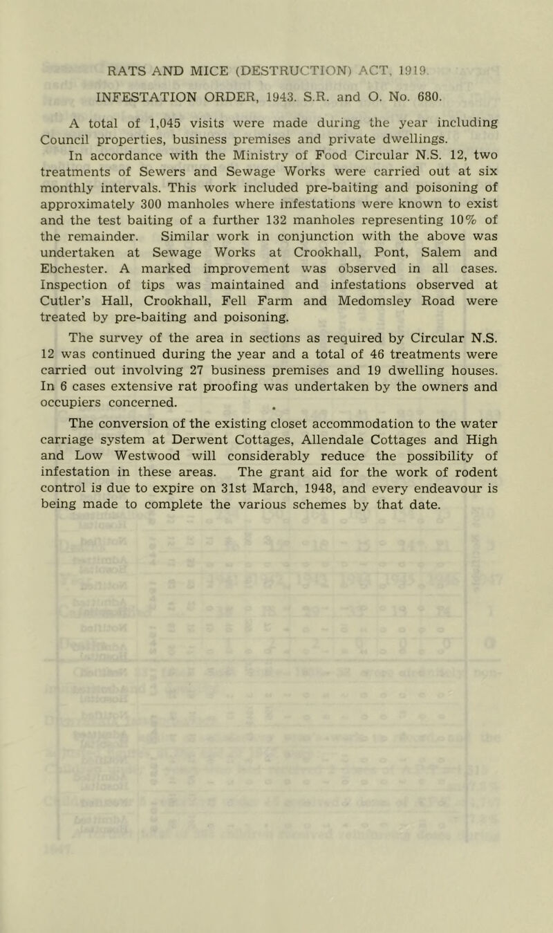 RATS AND MICE (DESTRUCTION) ACT. 1919. INFESTATION ORDER, 1943. S.R. and O. No. 680. A total of 1,045 visits were made during the year including Council properties, business premises and private dwellings. In accordance with the Ministry of Food Circular N.S. 12, two treatments of Sewers and Sewage Works were carried out at six monthly intervals. This work included pre-baiting and poisoning of approximately 300 manholes where infestations were known to exist and the test baiting of a further 132 manholes representing 10% of the remainder. Similar work in conjunction with the above was undertaken at Sewage Works at Crookhall, Pont, Salem and Ebchester. A marked improvement was observed in all cases. Inspection of tips was maintained and infestations observed at Cutler’s Hall, Crookhall, Fell Farm and Medomsley Road were treated by pre-baiting and poisoning. The survey of the area in sections as required by Circular N.S. 12 was continued during the year and a total of 46 treatments were carried out involving 27 business premises and 19 dwelling houses. In 6 cases extensive rat proofing was undertaken by the owners and occupiers concerned. The conversion of the existing closet accommodation to the water carriage system at Derwent Cottages, Allendale Cottages and High and Low Westwood will considerably reduce the possibility of infestation in these areas. The grant aid for the work of rodent control is due to expire on 31st March, 1948, and every endeavour is being made to complete the various schemes by that date.