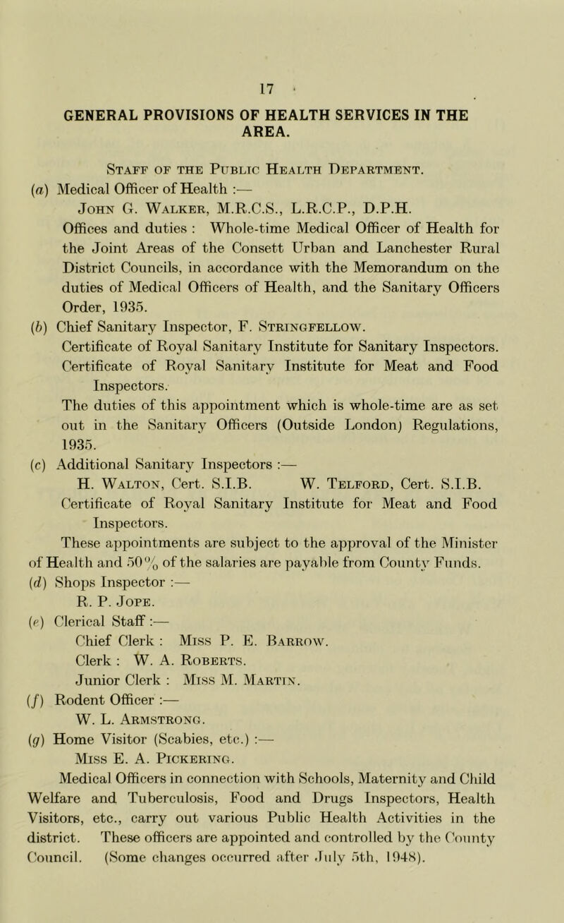 GENERAL PROVISIONS OF HEALTH SERVICES IN THE AREA. Staff of the Public Health Department. (ffl) Medical Officer of Health — John G. Walker, M.R.C.S., L.R.C.P., D.P.H. Offices and duties : Whole-time Medical Officer of Health for the Joint Areas of the Consett Urban and Lanchester Rural District Councils, in accordance with the Memorandum on the duties of Medical Officers of Health, and the Sanitary Officers Order, 1935. {h) Chief Sanitary Inspector, F. Stringfellow. Certificate of Royal Sanitary Institute for Sanitary Inspectors. Certificate of Royal Sanitary Institute for Meat and Food Inspectors. The duties of this appointment which is whole-time are as set out in the Sanitary Officers (Outside London) Regulations, 1935. (c) Additional Sanitary Inspectors :— H. Walton, Cert. S.I.B. W. Telford, Cert. S.I.B. Certificate of Royal Sanitary Institute for Meat and Food Inspectors. These appointments are subject to the approval of the Minister of Health and 50% of the salaries are payable from County Funds. {d) Shops Inspector :— R. P. JoPE. (e) Clerical Staff ;■— Chief Clerk : Mis.s P. F. Barrow. Clerk ; W. A. Robert.s. Junior Clerk : Mis.s M. Martin. {/) Rodent Officer :— W. L. Armstrong. {g) Home Visitor (Scabies, etc.) :— Miss E. A. Pickering. Medical Officers in connection with Schools, Maternity and Child Welfare and Tuberculosis, Food and Drugs Inspectors, Health Visitors, etc., carry out various Public Health Activities in the district. These officers are appointed and controlled by the f’ounty f!ouncil. (Some changes occurred after July 5th, 194S).